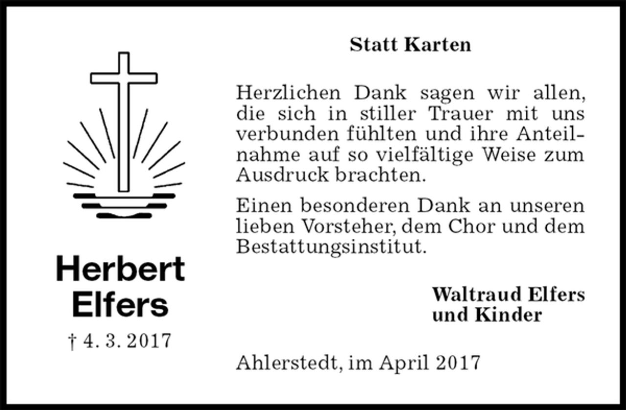 <p>Statt Karten<br />Herzlichen Dank sagen wir allen, die sich in stiller Trauer mit uns verbunden fühlten und ihre Anteilnahme auf so vielfältige Weise zum Ausdruck brachten.<br />Einen besonderen Dank an unseren lieben Vorsteher, dem Chor und dem Bestattungsinstitut.<br />Waltraud Elfers<br />und Kinder<br />Ahlerstedt, im April 2017<br />Herbert<br />Elfers<br />† 4. 3. 2017</p>