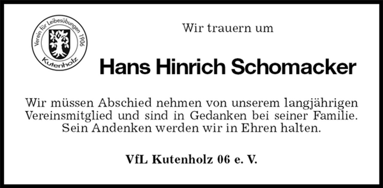<p>VfL Kutenholz 06 e. V.<br />Hans Hinrich Schomacker<br />Wir müssen Abschied nehmen von unserem langjährigen<br />Vereinsmitglied und sind in Gedanken bei seiner Familie.<br />Sein Andenken werden wir in Ehren halten.<br />Wir trauern um</p>