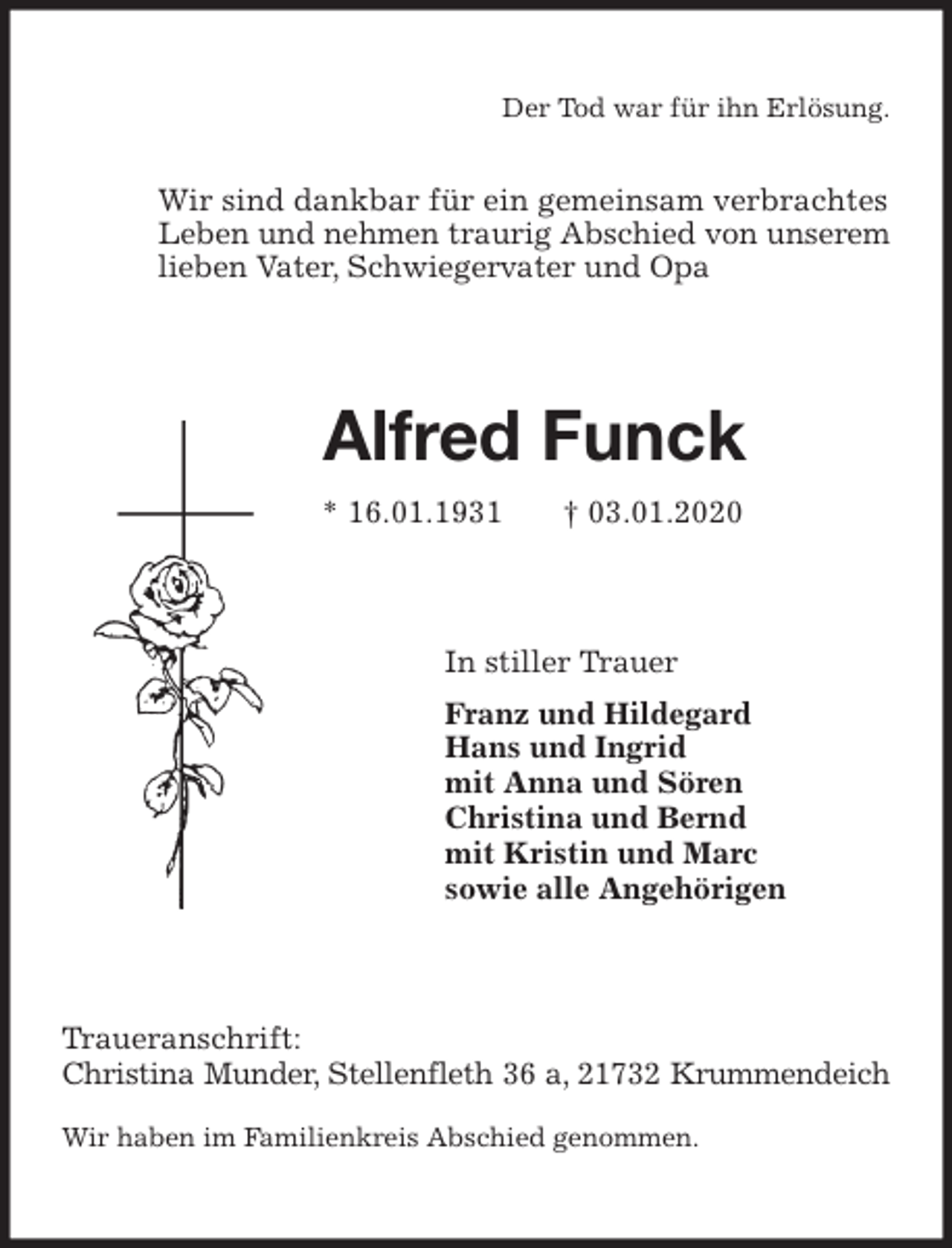 <p>Der Tod war für ihn Erlösung.</p>
<p>Wir sind dankbar für ein gemeinsam verbrachtes<br />Leben und nehmen traurig Abschied von unserem<br />lieben Vater, Schwiegervater und Opa<br />Alfred Funck<br />* 16.01.1931 † 03.01.2020<br />In stiller Trauer<br />Franz und Hildegard<br />Hans und Ingrid<br />mit Anna und Sören<br />Christina und Bernd<br />mit Kristin und Marc<br />sowie alle Angehörigen<br />Traueranschrift:<br />Christina Munder, Stellenfleth 36 a, 21732 Krummendeich</p>
<p>Wir haben im Familienkreis Abschied genommen.</p>