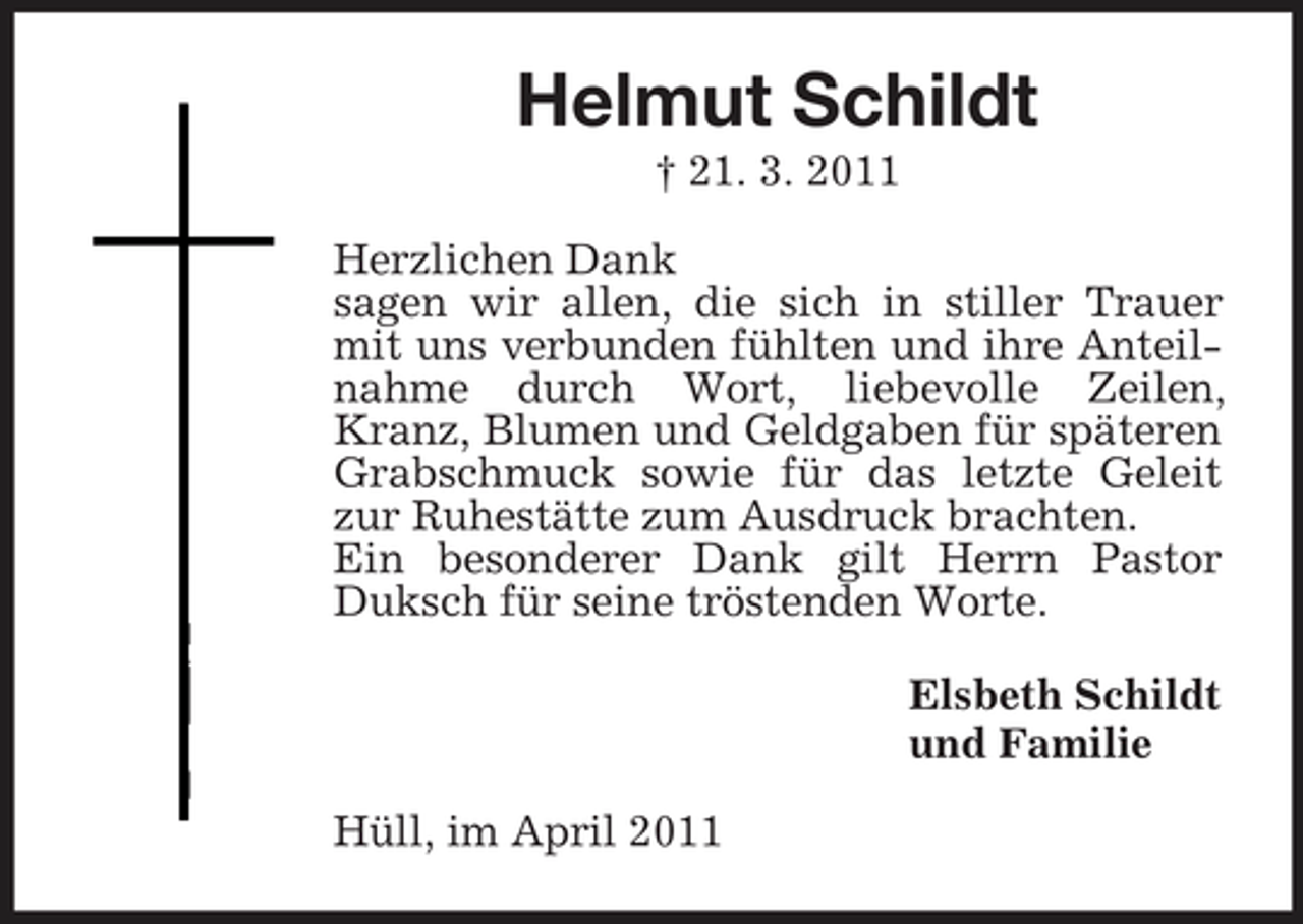 <p>Helmut Schildt<br />† 21. 3. 2011 Herzlichen Dank sagen wir allen, die sich in stiller Trauer mit uns verbunden fühlten und ihre Anteilnahme durch Wort, liebevolle Zeilen, Kranz, Blumen und Geldgaben für späteren Grabschmuck sowie für das letzte Geleit zur Ruhestätte zum Ausdruck brachten. Ein besonderer Dank gilt Herrn Pastor Duksch für seine tröstenden Worte. Elsbeth Schildt und Familie Hüll, im April 2011</p>