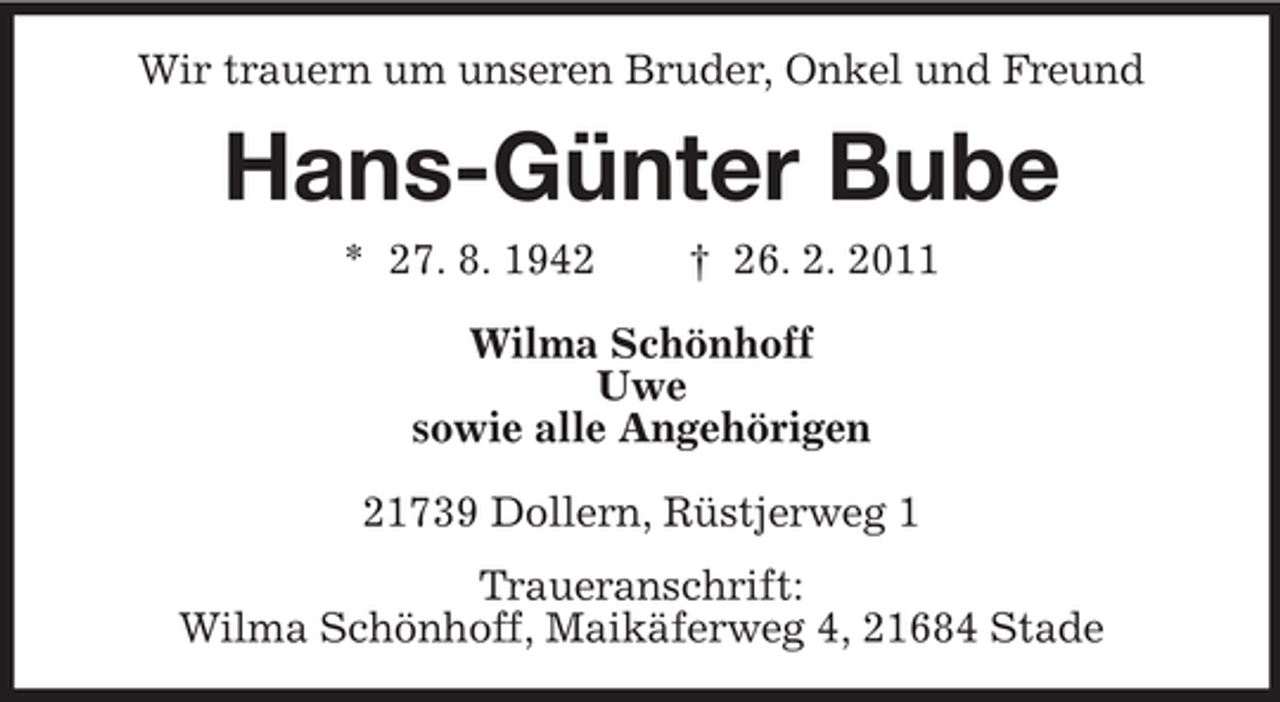 <p>Wir trauern um unseren Bruder, Onkel und Freund</p><p>Hans-Günter Bube<br />* 27. 8. 1942 † 26. 2. 2011 Wilma Schönhoff Uwe sowie alle Angehörigen 21739 Dollern, Rüstjerweg 1 Traueranschrift: Wilma Schönhoff, Maikäferweg 4, 21684 Stade</p>
