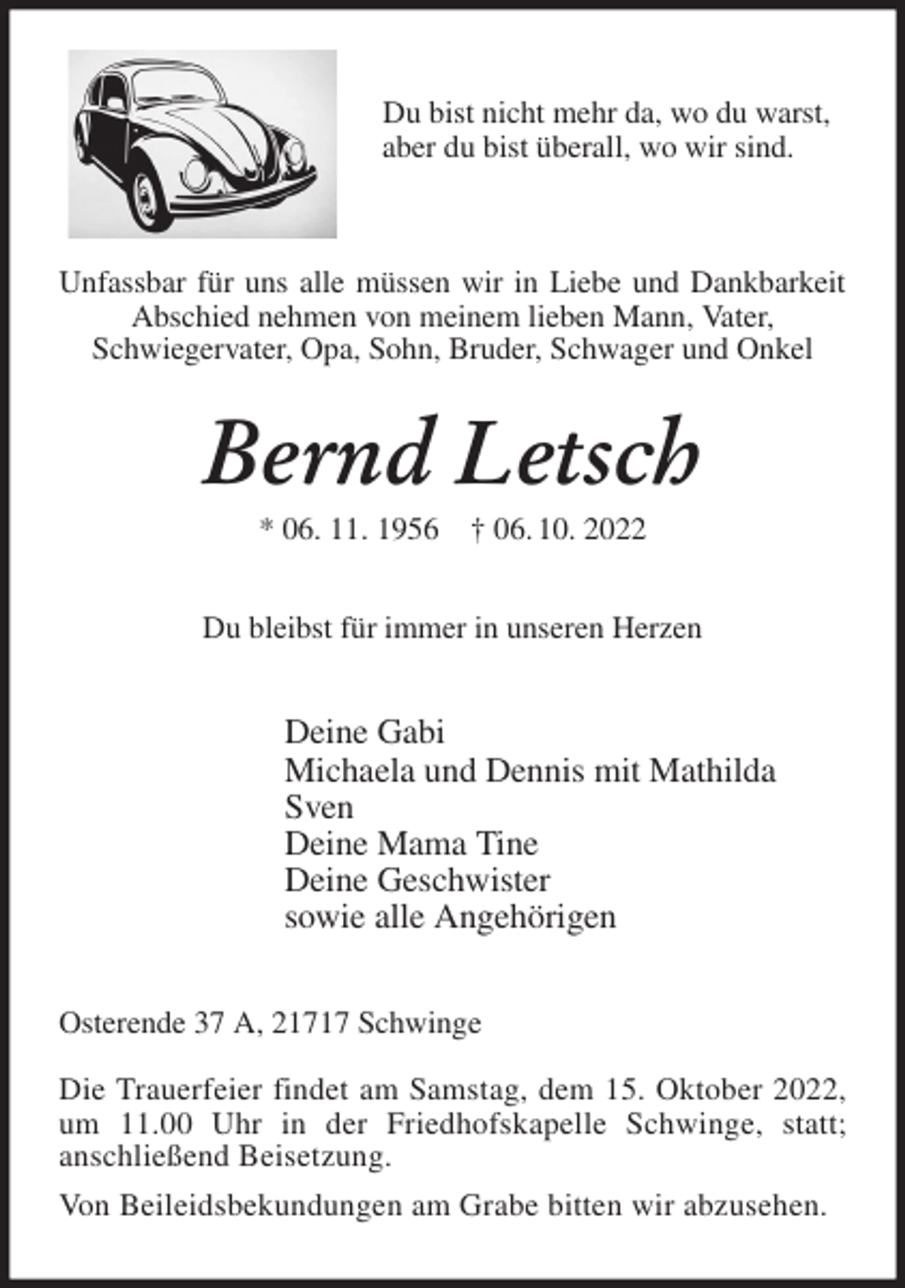 <p>Du bist nicht mehr da, wo du warst,<br />aber du bist überall, wo wir sind.</p><p>Unfassbar für uns alle müssen wir in Liebe und Dankbarkeit Abschied nehmen von meinem lieben Mann, Vater,<br />Schwiegervater, Opa, Sohn, Bruder, Schwager und Onkel<br />Bernd Letsch<br />* 06. 11. 1956 † 06. 10. 2022<br />Du bleibst für immer in unseren Herzen<br />Deine Gabi<br />Michaela und Dennis mit Mathilda<br />Sven<br />Deine Mama Tine<br />Deine Geschwister<br />sowie alle Angehörigen<br />Osterende 37 A, 21717 Schwinge</p><p>Die Trauerfeier findet am Samstag, dem 15. Oktober 2022,<br />um 11.00 Uhr in der Friedhofskapelle Schwinge, statt;<br />anschließend Beisetzung.<br />Von Beileidsbekundungen am Grabe bitten wir abzusehen.</p>