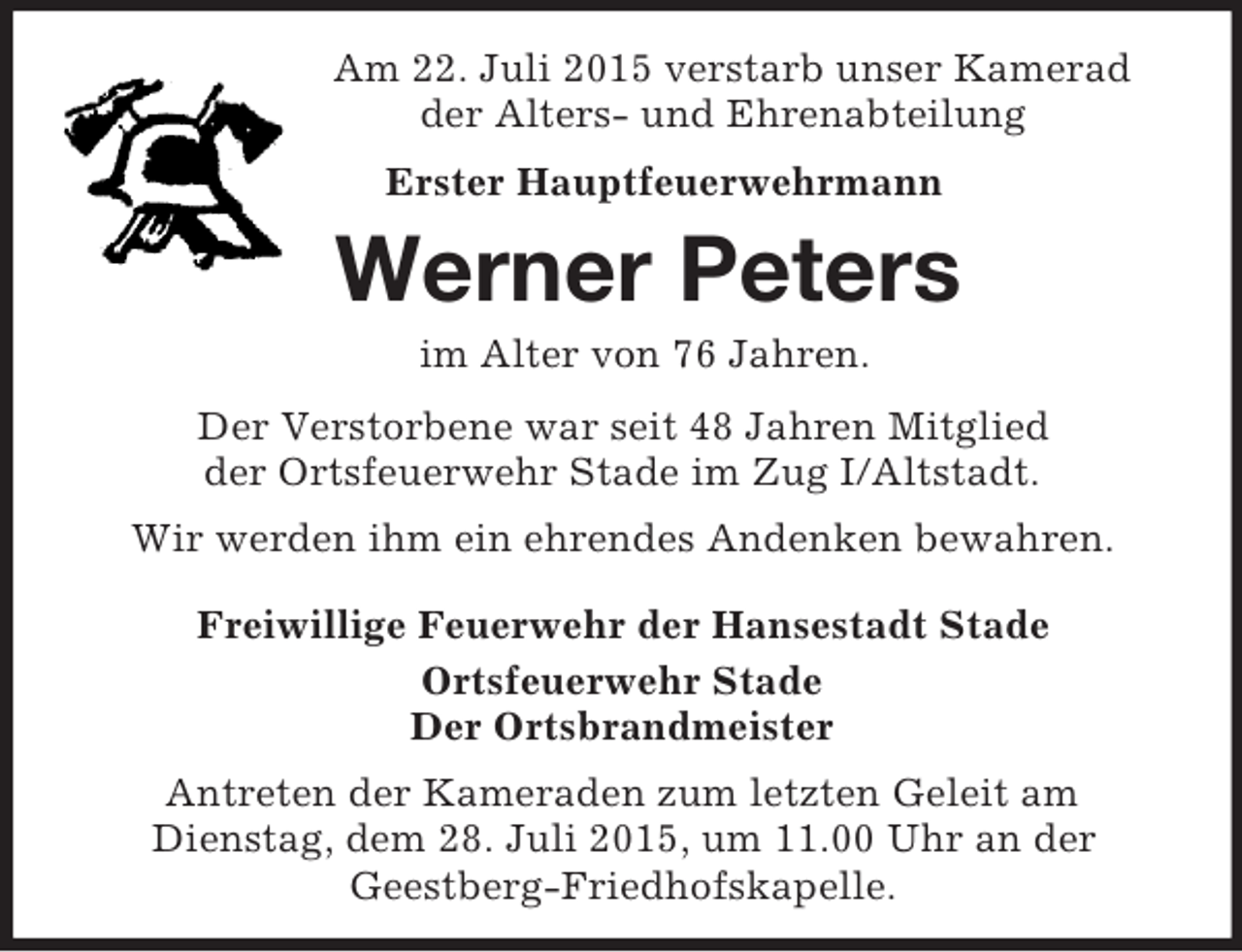 <p>Am 22. Juli 2015 verstarb unser Kamerad<br />der Alters- und Ehrenabteilung<br />Erster Hauptfeuerwehrmann<br />Werner Peters<br />im Alter von 76 Jahren.<br />Der Verstorbene war seit 48 Jahren Mitglied<br />der Ortsfeuerwehr Stade im Zug I/Altstadt.<br />Wir werden ihm ein ehrendes Andenken bewahren.<br />Freiwillige Feuerwehr der Hansestadt Stade<br />Ortsfeuerwehr Stade<br />Der Ortsbrandmeister<br />Antreten der Kameraden zum letzten Geleit am<br />Dienstag, dem 28. Juli 2015, um 11.00 Uhr an der<br />Geestberg-Friedhofskapelle.</p>