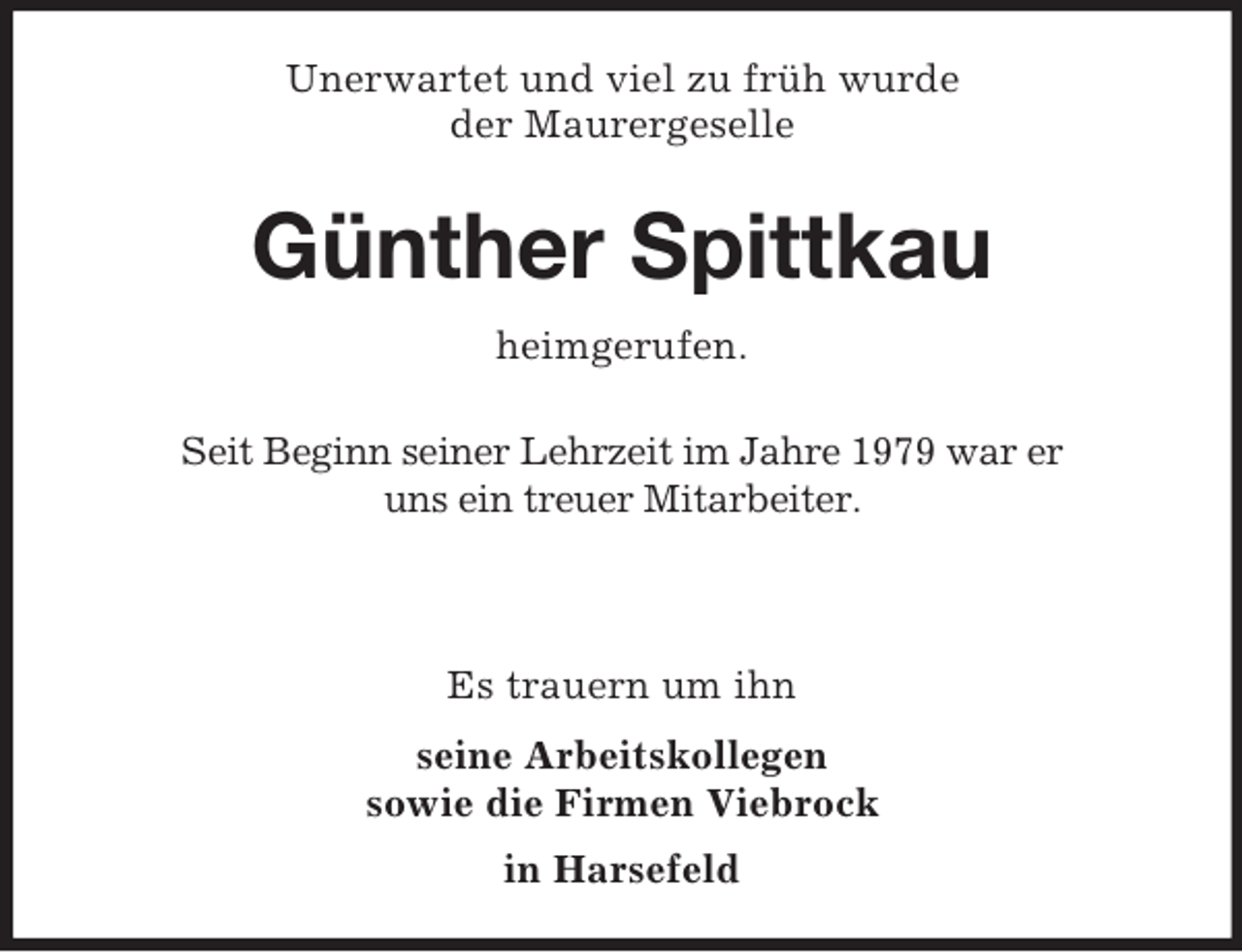 <p>Unerwartet und viel zu früh wurde<br />der Maurergeselle</p><p>Günther Spittkau<br />heimgerufen.<br />Seit Beginn seiner Lehrzeit im Jahre 1979 war er<br />uns ein treuer Mitarbeiter.</p><p>Es trauern um ihn<br />seine Arbeitskollegen<br />sowie die Firmen Viebrock<br />in Harsefeld</p>