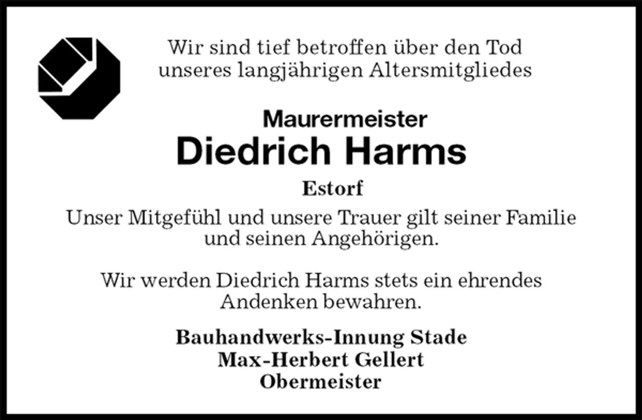 <p>Wir sind tief betroffen über den Tod<br />unseres langjährigen Altersmitgliedes<br />Maurermeister<br />Diedrich Harms<br />Estorf<br />Bauhandwerks-Innung Stade<br />Max-Herbert Gellert<br />Obermeister<br />Unser Mitgefühl und unsere Trauer gilt seiner Familie<br />und seinen Angehörigen.</p><p>Wir werden Diedrich Harms stets ein ehrendes<br />Andenken bewahren.</p>