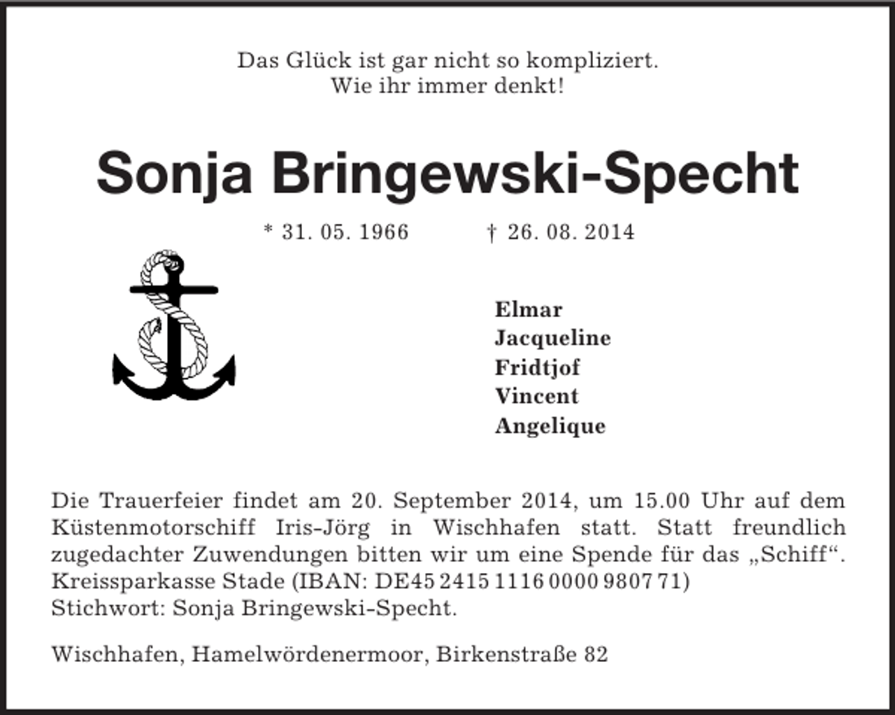 <p>Das Glück ist gar nicht so kompliziert.<br />Wie ihr immer denkt!<br />Sonja Bringewski-Specht<br />* 31. 05. 1966 † 26. 08. 2014<br />Elmar<br />Jacqueline<br />Fridtjof<br />Vincent<br />Angelique<br />Die Trauerfeier findet am 20. September 2014, um 15.00 Uhr auf dem Küstenmotorschiff Iris-Jörg in Wischhafen statt. Statt freundlich<br />zugedachter Zuwendungen bitten wir um eine Spende für das „Schiff“. Kreissparkasse Stade (IBAN: DE45 2415 1116 0000 9807 71)<br />Stichwort: Sonja Bringewski-Specht.<br />Wischhafen, Hamelwördenermoor, Birkenstraße 82</p>