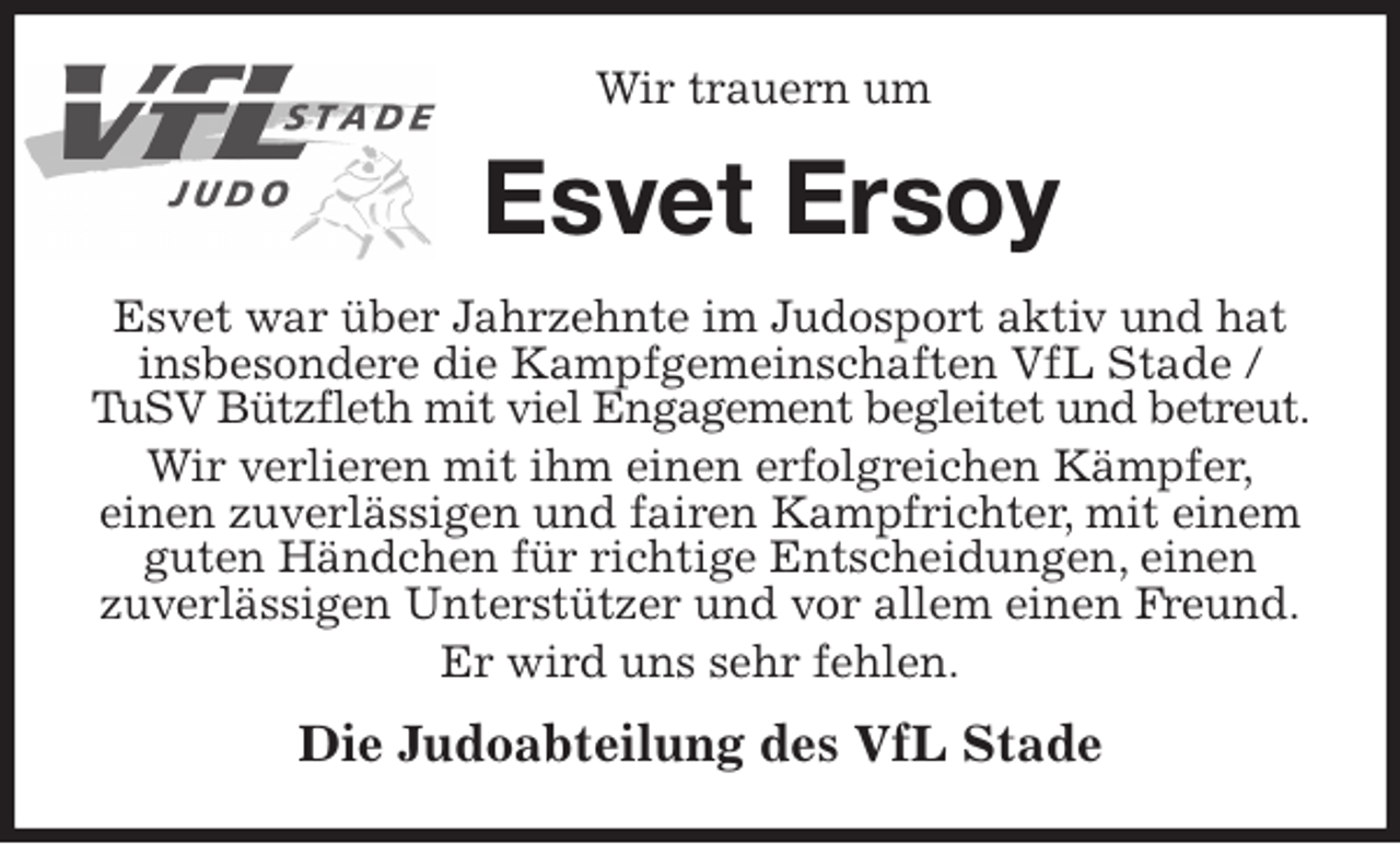<p>Wir trauern um<br />Esvet Ersoy<br />Esvet war über Jahrzehnte im Judosport aktiv und hat insbesondere die Kampfgemeinschaften VfL Stade / TuSV Bützfleth mit viel Engagement begleitet und betreut. Wir verlieren mit ihm einen erfolgreichen Kämpfer,<br />einen zuverlässigen und fairen Kampfrichter, mit einem guten Händchen für richtige Entscheidungen, einen<br />zuverlässigen Unterstützer und vor allem einen Freund.<br />Er wird uns sehr fehlen.<br />Die Judoabteilung des VfL Stade</p>