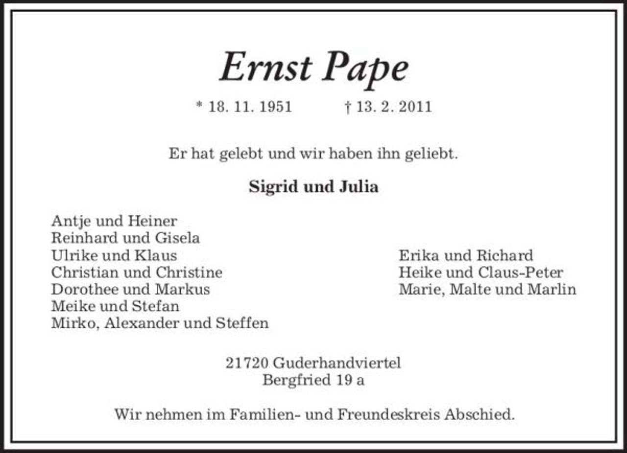 <p>Ernst Pape<br />* 18. 11. 1951 † 13. 2. 2011<br />Er hat gelebt und wir haben ihn geliebt.</p><p>Sigrid und Julia</p><p>Antje und Heiner<br />Reinhard und Gisela<br />Ulrike und Klaus Erika und Richard<br />Christian und Christine Heike und Claus-Peter<br />Dorothee und Markus Marie, Malte und Marlin<br />Meike und Stefan<br />Mirko, Alexander und Steffen<br />21720 Guderhandviertel<br />Bergfried 19 a</p><p>Wir nehmen im Familien- und Freundeskreis Abschied.</p>