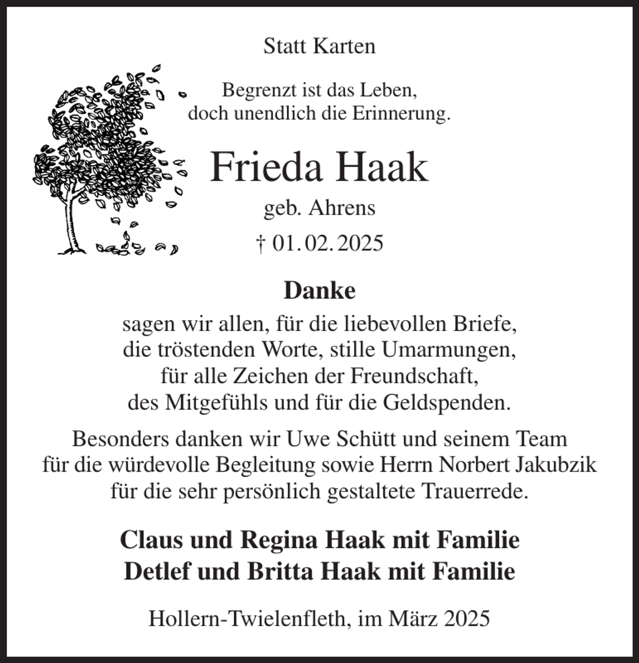 <p>Statt Karten<br />Begrenzt ist das Leben,<br />doch unendlich die Erinnerung.<br />Frieda Haak<br />geb. Ahrens<br />† 01. 02. 2025<br />Danke<br />sagen wir allen, für die liebevollen Briefe,<br />die tröstenden Worte, stille Umarmungen,<br />für alle Zeichen der Freundschaft,<br />des Mitgefühls und für die Geldspenden.<br />Besonders danken wir Uwe Schütt und seinem Team<br />für die würdevolle Begleitung sowie Herrn Norbert Jakubzik für die sehr persönlich gestaltete Trauerrede.<br />Claus und Regina Haak mit Familie<br />Detlef und Britta Haak mit Familie<br />Hollern-Twielenfleth, im März 2025</p>