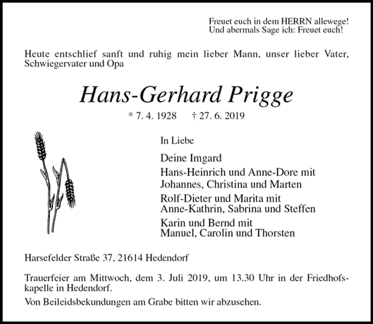 <p>Freuet euch in dem HERRN allewege!<br />Und abermals Sage ich: Freuet euch!<br />Heute entschlief sanft und ruhig mein lieber Mann, unser lieber Vater,<br />Schwiegervater und Opa<br />Hans-Gerhard Prigge<br />* 7. 4. 1928 † 27. 6. 2019<br />In Liebe</p><p>Deine Imgard<br />Hans-Heinrich und Anne-Dore mit<br />Johannes, Christina und Marten<br />Rolf-Dieter und Marita mit<br />Anne-Kathrin, Sabrina und Steffen<br />Karin und Bernd mit<br />Manuel, Carolin und Thorsten<br />Harsefelder Straße 37, 21614 Hedendorf</p><p>Trauerfeier am Mittwoch, dem 3. Juli 2019, um 13.30 Uhr in der Friedhofs-<br />kapelle in Hedendorf.<br />Von Beileidsbekundungen am Grabe bitten wir abzusehen.</p>