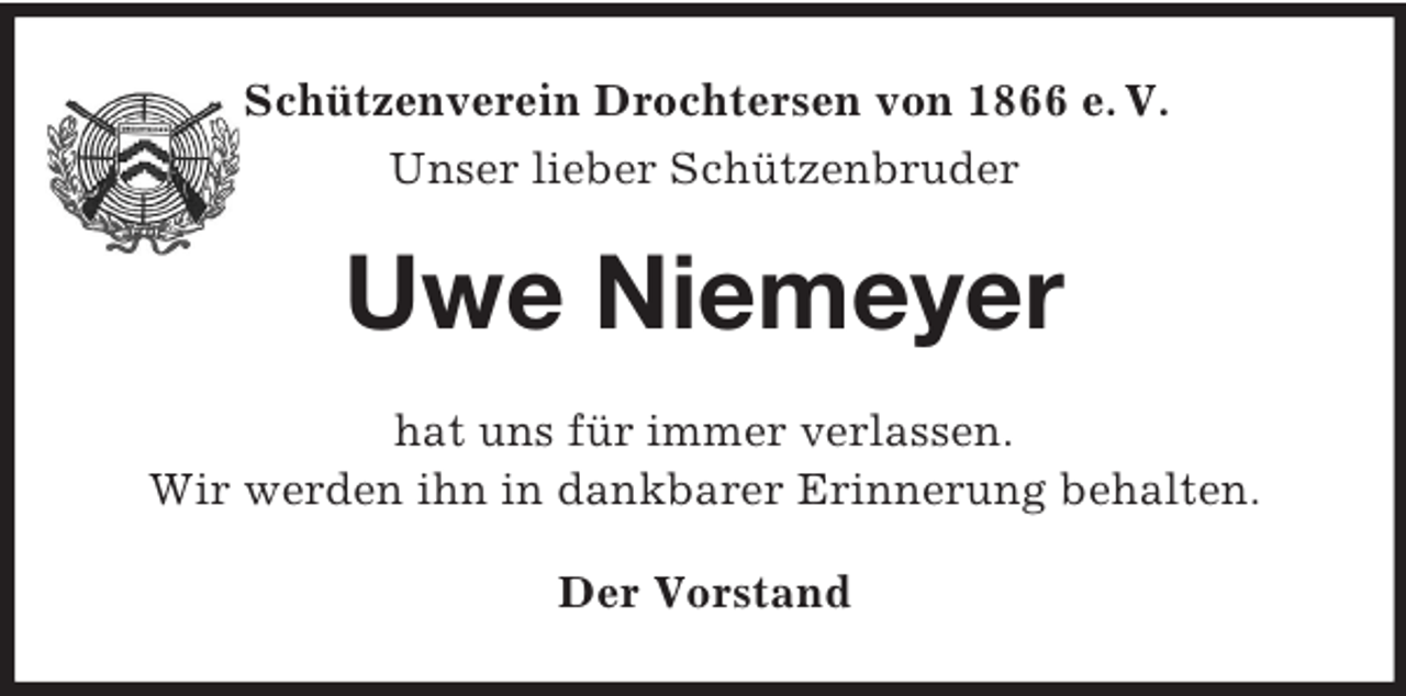 <p>Schützenverein Drochtersen von 1866 e. V.<br />Unser lieber Schützenbruder<br />Uwe Niemeyer<br />hat uns für immer verlassen.<br />Wir werden ihn in dankbarer Erinnerung behalten.<br />Der Vorstand</p>