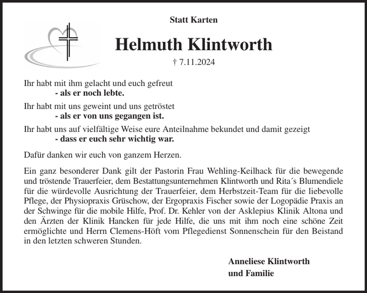<p>Statt Karten<br />Helmuth Klintworth<br />† 7.11.2024<br />Ihr habt mit ihm gelacht und euch gefreut<br />- als er noch lebte.<br />Ihr habt mit uns geweint und uns getröstet<br />- als er von uns gegangen ist.<br />Ihr habt uns auf vielfältige Weise eure Anteilnahme bekundet und damit gezeigt<br />- dass er euch sehr wichtig war.<br />Dafür danken wir euch von ganzem Herzen.<br />Ein ganz besonderer Dank gilt der Pastorin Frau Wehling-Keilhack für die bewegende<br />und tröstende Trauerfeier, dem Bestattungsunternehmen Klintworth und Rita´s Blumendiele<br />für die würdevolle Ausrichtung der Trauerfeier, dem Herbstzeit-Team für die liebevolle<br />Pflege, der Physiopraxis Grüschow, der Ergopraxis Fischer sowie der Logopädie Praxis an<br />der Schwinge für die mobile Hilfe, Prof. Dr. Kehler von der Asklepius Klinik Altona und<br />den Ärzten der Klinik Hancken für jede Hilfe, die uns mit ihm noch eine schöne Zeit<br />ermöglichte und Herrn Clemens-Höft vom Pflegedienst Sonnenschein für den Beistand<br />in den letzten schweren Stunden.<br />Anneliese Klintworth<br />und Familie</p>