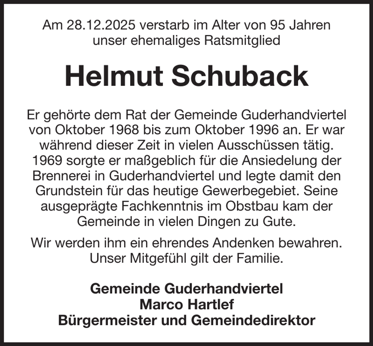<p>Am 28.12.2025 verstarb im Alter von 95 Jahren<br />unser ehemaliges Ratsmitglied<br />Helmut Schuback<br />Er gehörte dem Rat der Gemeinde Guderhandviertel von Oktober 1968 bis zum Oktober 1996 an. Er war während dieser Zeit in vielen Ausschüssen tätig. 1969 sorgte er maßgeblich für die Ansiedelung der Brennerei in Guderhandviertel und legte damit den Grundstein für das heutige Gewerbegebiet. Seine ausgeprägte Fachkenntnis im Obstbau kam der<br />Gemeinde in vielen Dingen zu Gute.<br />Wir werden ihm ein ehrendes Andenken bewahren.<br />Unser Mitgefühl gilt der Familie.<br />Gemeinde Guderhandviertel<br />Marco Hartlef<br />Bürgermeister und Gemeindedirektor</p>