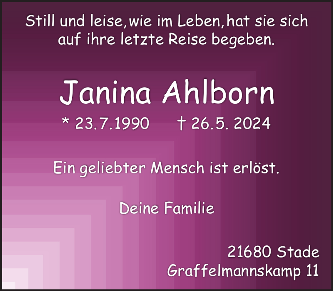 <p>Still und leise, wie im Leben, hat sie sich<br />auf ihre letzte Reise begeben.</p><p>Janina Ahlborn<br />* 23. 7. 1990</p><p>† 26. 5. 2024</p><p>Ein geliebter Mensch ist erlöst.<br />Deine Familie<br />21680 Stade<br />Graffelmannskamp 11</p>
