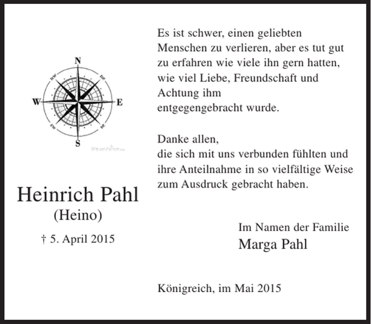 <p>Es ist schwer, einen geliebten<br />Menschen zu verlieren, aber es tut gut<br />zu erfahren wie viele ihn gern hatten,<br />wie viel Liebe, Freundschaft und<br />Achtung ihm<br />entgegengebracht wurde.</p><p>Heinrich Pahl<br />(Heino)<br />† 5. April 2015</p><p>Danke allen,<br />die sich mit uns verbunden fühlten und<br />ihre Anteilnahme in so vielfältige Weise<br />zum Ausdruck gebracht haben.</p><p>Im Namen der Familie</p><p>Marga Pahl<br />Königreich, im Mai 2015</p>
