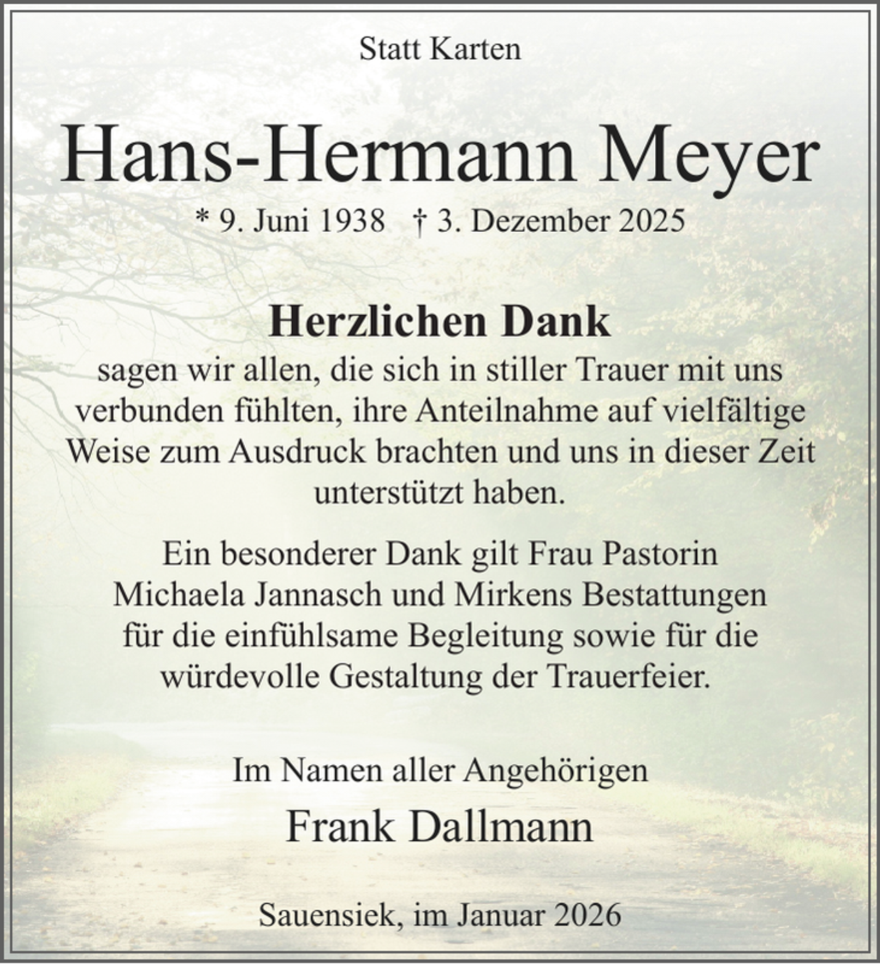 <p>Statt Karten</p><p>Hans-Hermann Meyer<br />* 9. Juni 1938 † 3. Dezember 2025</p><p>Herzlichen Dank</p><p>sagen wir allen, die sich in stiller Trauer mit uns<br />verbunden fühlten, ihre Anteilnahme auf vielfältige<br />Weise zum Ausdruck brachten und uns in dieser Zeit<br />unterstützt haben.<br />.</p><p>Ein besonderer Dank gilt Frau Pastorin<br />Michaela Jannasch und Mirkens Bestattungen<br />für die einfühlsame Begleitung sowie für die<br />würdevolle Gestaltung der Trauerfeier.<br />Im Namen aller Angehörigen<br />.</p><p>Frank Dallmann<br />Sauensiek, im Januar 2026</p>