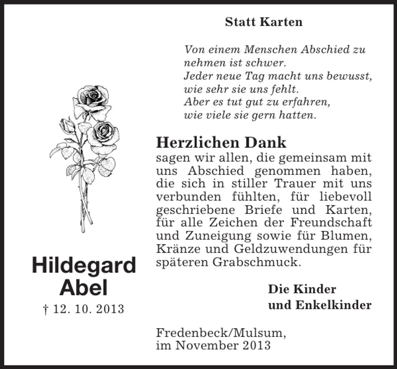 <p>Statt Karten<br />Von einem Menschen Abschied zu<br />nehmen ist schwer.<br />Jeder neue Tag macht uns bewusst,<br />wie sehr sie uns fehlt.<br />Aber es tut gut zu erfahren,<br />wie viele sie gern hatten.</p><p>Herzlichen Dank</p><p>Hildegard<br />Abel<br />† 12. 10. 2013</p><p>sagen wir allen, die gemeinsam mit<br />uns Abschied genommen haben,<br />die sich in stiller Trauer mit uns<br />verbunden fühlten, für liebevoll<br />geschriebene Briefe und Karten,<br />für alle Zeichen der Freundschaft<br />und Zuneigung sowie für Blumen,<br />Kränze und Geldzuwendungen für<br />späteren Grabschmuck.<br />Die Kinder<br />und Enkelkinder<br />Fredenbeck/Mulsum,<br />im November 2013</p>