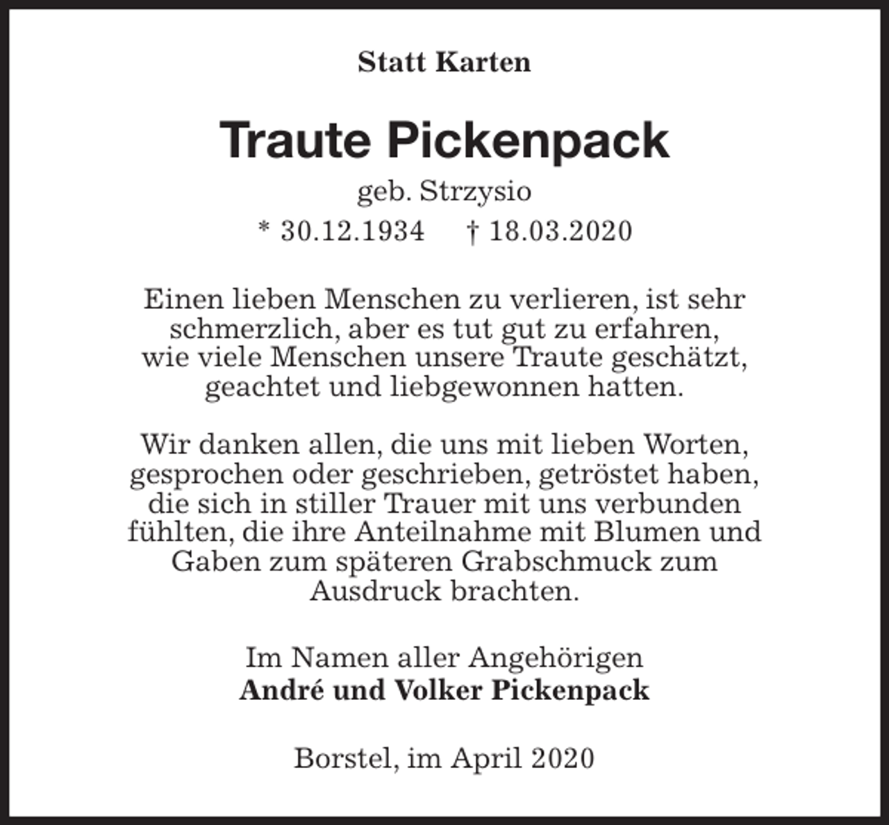 <p>Statt Karten<br />Traute Pickenpack<br />geb. Strzysio<br />* 30.12.1934 † 18.03.2020<br />Einen lieben Menschen zu verlieren, ist sehr<br />schmerzlich, aber es tut gut zu erfahren,<br />wie viele Menschen unsere Traute geschätzt,<br />geachtet und liebgewonnen hatten.</p>
<p>Wir danken allen, die uns mit lieben Worten,<br />gesprochen oder geschrieben, getröstet haben,<br />die sich in stiller Trauer mit uns verbunden<br />fühlten, die ihre Anteilnahme mit Blumen und<br />Gaben zum späteren Grabschmuck zum<br />Ausdruck brachten.<br />Im Namen aller Angehörigen<br />André und Volker Pickenpack<br />Borstel, im April 2020</p>