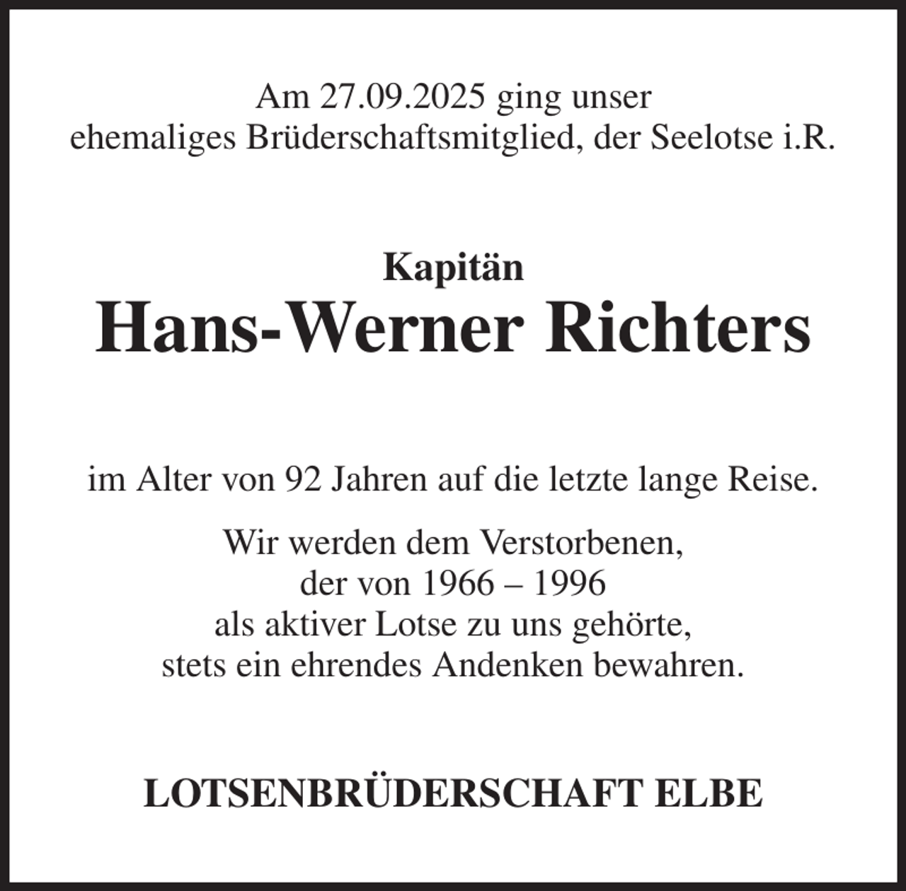 <p>Am 27.09.2025 ging unser<br />ehemaliges Brüderschaftsmitglied, der Seelotse i.R.<br />Kapitän<br />Hans-Werner Richters<br />im Alter von 92 Jahren auf die letzte lange Reise.<br />Wir werden dem Verstorbenen,<br />der von 1966 - 1996<br />als aktiver Lotse zu uns gehörte,<br />stets ein ehrendes Andenken bewahren.<br />LOTSENBRÜDERSCHAFT ELBE</p>