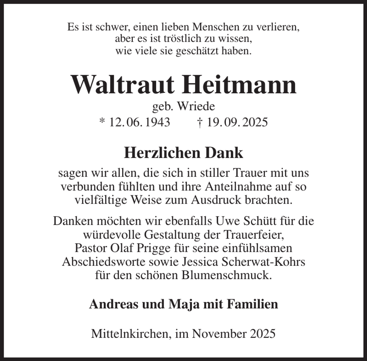 <p>Es ist schwer, einen lieben Menschen zu verlieren,<br />aber es ist tröstlich zu wissen,<br />wie viele sie geschätzt haben.<br />Waltraut Heitmann<br />geb. Wriede<br />* 12. 06. 1943 † 19. 09. 2025<br />Herzlichen Dank<br />sagen wir allen, die sich in stiller Trauer mit uns<br />verbunden fühlten und ihre Anteilnahme auf so<br />vielfältige Weise zum Ausdruck brachten.<br />Danken möchten wir ebenfalls Uwe Schütt für die<br />würdevolle Gestaltung der Trauerfeier,<br />Pastor Olaf Prigge für seine einfühlsamen<br />Abschiedsworte sowie Jessica Scherwat-Kohrs<br />für den schönen Blumenschmuck.<br />Andreas und Maja mit Familien<br />Mittelnkirchen, im November 2025</p>