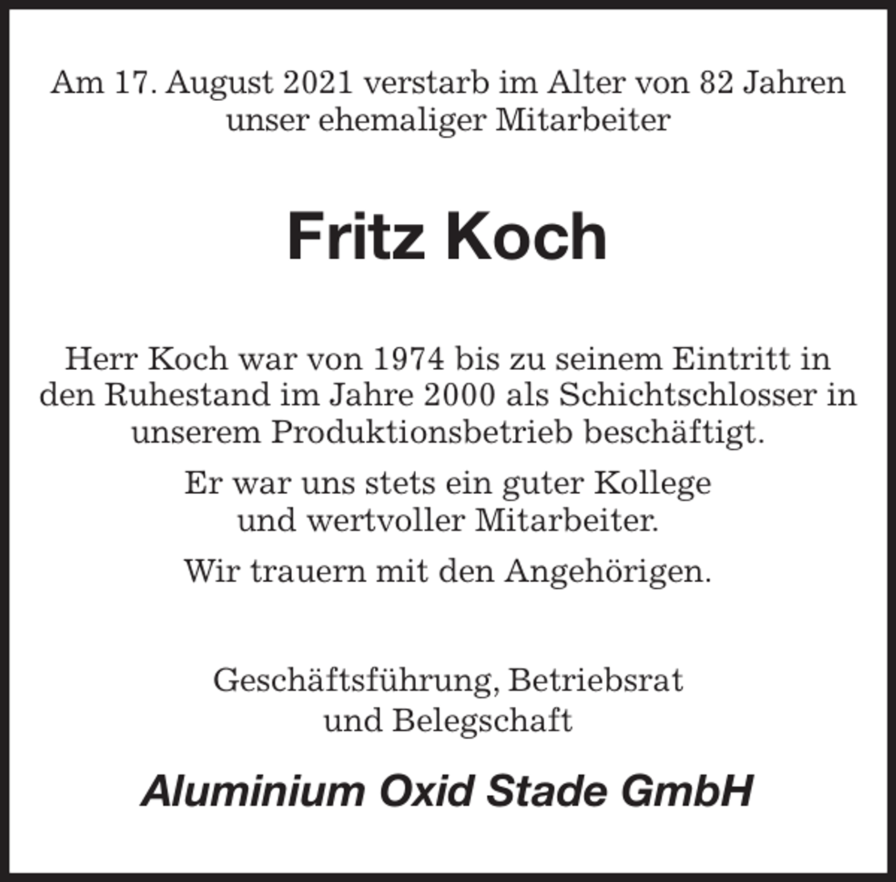 <p>Am 17. August 2021 verstarb im Alter von 82 Jahren unser ehemaliger Mitarbeiter<br />Fritz Koch<br />Herr Koch war von 1974 bis zu seinem Eintritt in den Ruhestand im Jahre 2000 als Schichtschlosser in unserem Produktionsbetrieb beschäftigt.<br />Er war uns stets ein guter Kollege<br />und wertvoller Mitarbeiter.<br />Wir trauern mit den Angehörigen.<br />Geschäftsführung, Betriebsrat<br />und Belegschaft<br />Aluminium Oxid Stade GmbH</p>