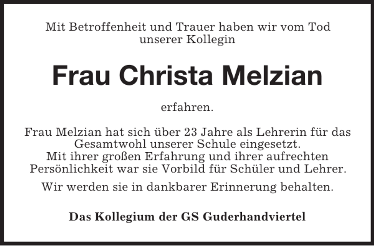 <p>Mit Betroffenheit und Trauer haben wir vom Tod<br />unserer Kollegin</p><p>Frau Christa Melzian<br />erfahren.<br />Frau Melzian hat sich über 23 Jahre als Lehrerin für das<br />Gesamtwohl unserer Schule eingesetzt.<br />Mit ihrer großen Erfahrung und ihrer aufrechten<br />Persönlichkeit war sie Vorbild für Schüler und Lehrer.<br />Wir werden sie in dankbarer Erinnerung behalten.<br />Das Kollegium der GS Guderhandviertel</p>