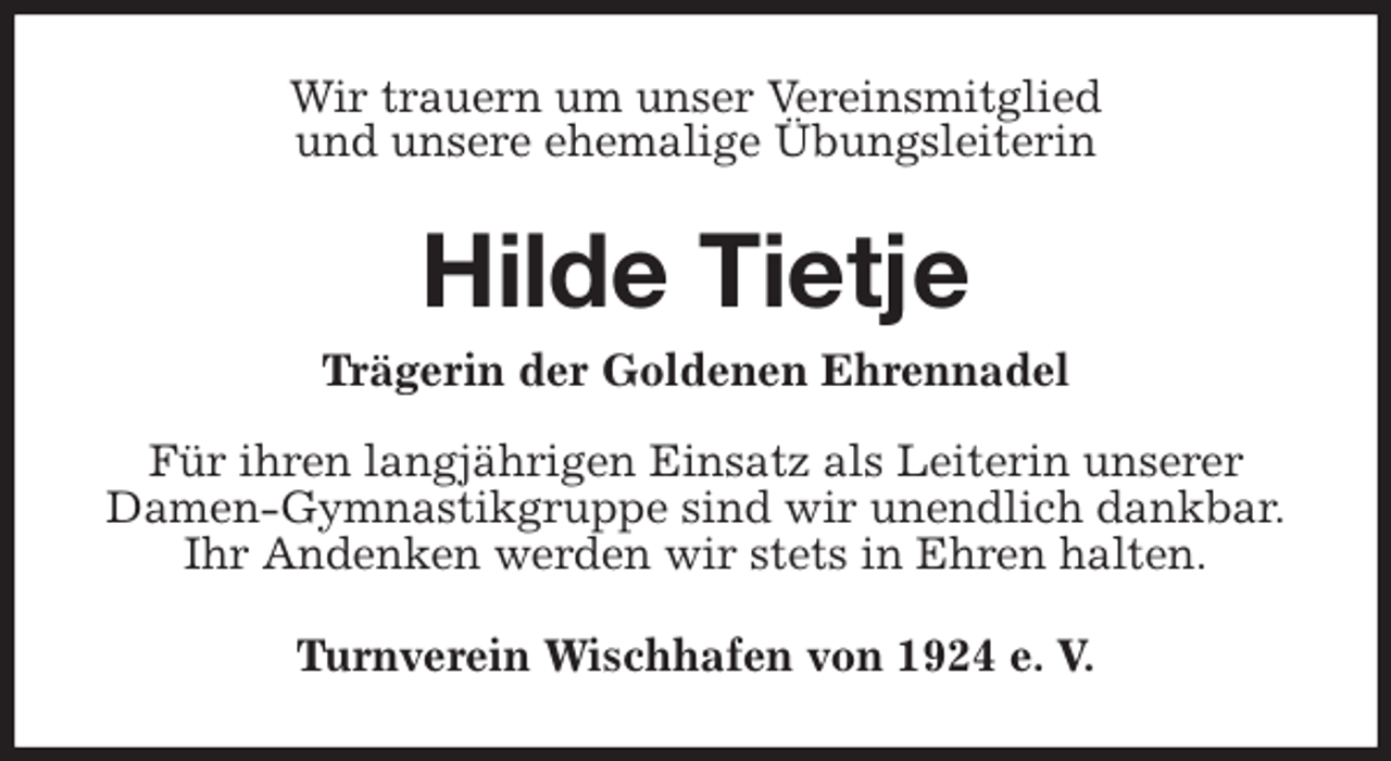 <p>Wir trauern um unser Vereinsmitglied<br />und unsere ehemalige Übungsleiterin<br />Hilde Tietje<br />Trägerin der Goldenen Ehrennadel</p><p>Für ihren langjährigen Einsatz als Leiterin unserer<br />Damen-Gymnastikgruppe sind wir unendlich dankbar.<br />Ihr Andenken werden wir stets in Ehren halten.<br />Turnverein Wischhafen von 1924 e. V.</p>