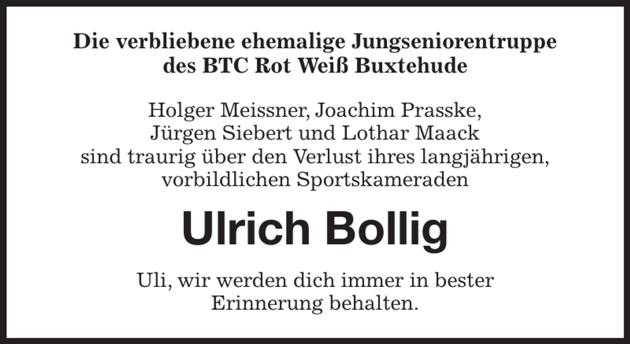 <p>Die verbliebene ehemalige Jungseniorentruppe<br />des BTC Rot Weiß Buxtehude</p><p>Holger Meissner, Joachim Prasske,<br />Jürgen Siebert und Lothar Maack<br />sind traurig über den Verlust ihres langjährigen,<br />vorbildlichen Sportskameraden<br />Ulrich Bollig<br />Uli, wir werden dich immer in bester<br />Erinnerung behalten.</p>