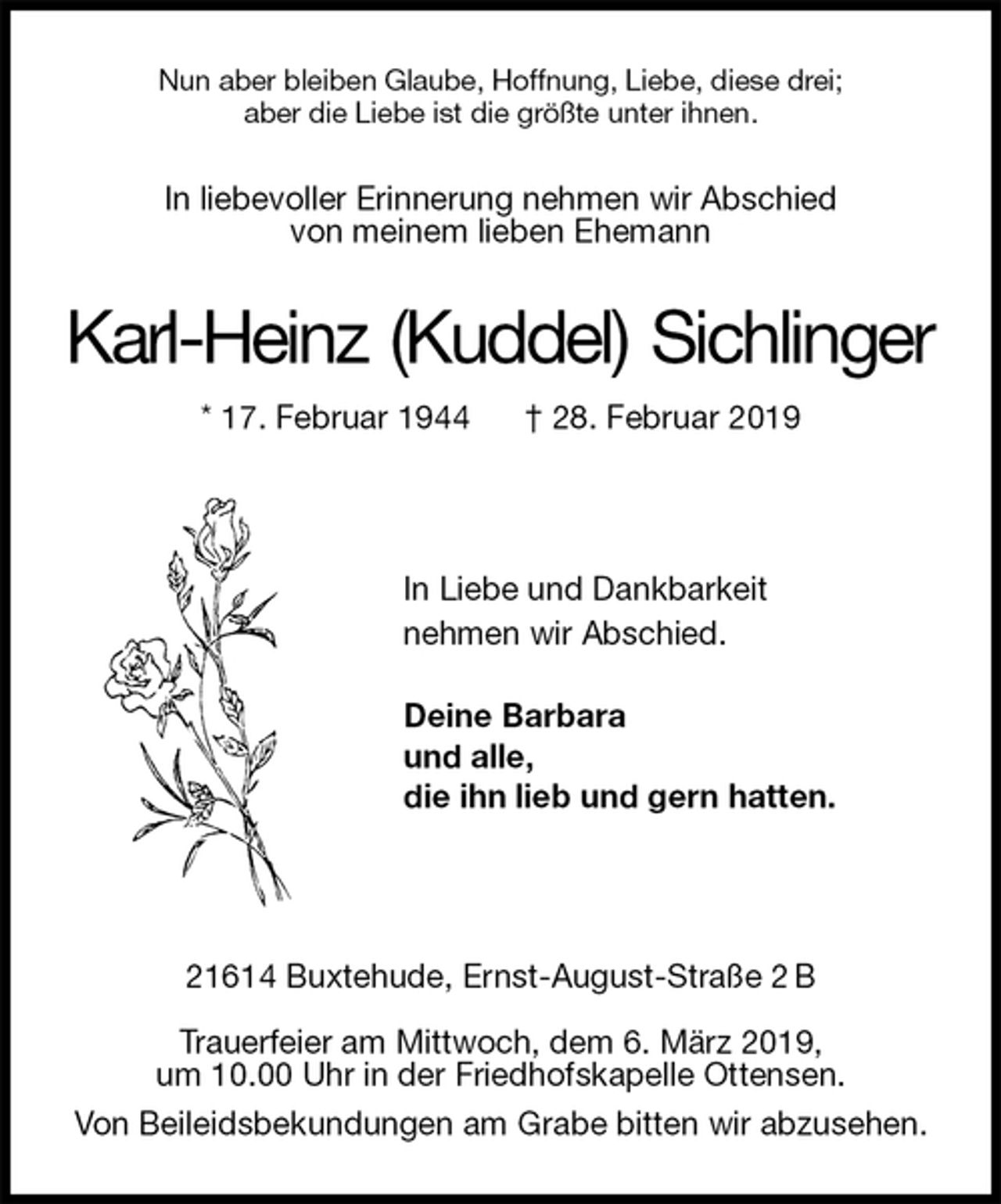 <p>Nun aber bleiben Glaube, Hoffnung, Liebe, diese drei;<br />aber die Liebe ist die größte unter ihnen.<br />In liebevoller Erinnerung nehmen wir Abschied<br />von meinem lieben Ehemann<br />Karl-Heinz (Kuddel) Sichlinger<br />* 17. Februar 1944 † 28. Februar 2019</p>
<p>In Liebe und Dankbarkeit<br />nehmen wir Abschied.<br />Deine Barbara<br />und alle,<br />die ihn lieb und gern hatten.</p>
<p>21614 Buxtehude, Ernst-August-Straße 2 B</p>
<p>Trauerfeier am Mittwoch, dem 6. März 2019,<br />um 10.00 Uhr in der Friedhofskapelle Ottensen.<br />Von Beileidsbekundungen am Grabe bitten wir abzusehen.</p>