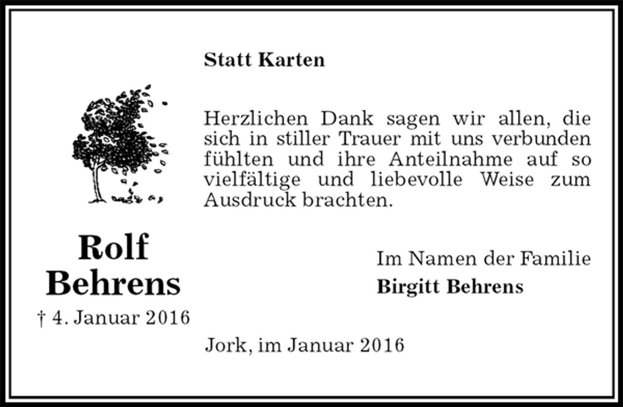 <p>Statt Karten<br />Herzlichen Dank sagen wir allen, die sich in stiller Trauer mit uns verbunden fühlten und ihre Anteilnahme auf so vielfältige und liebevolle Weise zum Ausdruck brachten.<br />Im Namen der Familie<br />Birgitt Behrens<br />Jork, im Januar 2016<br />Rolf<br />Behrens<br />† 4. Januar 2016</p>