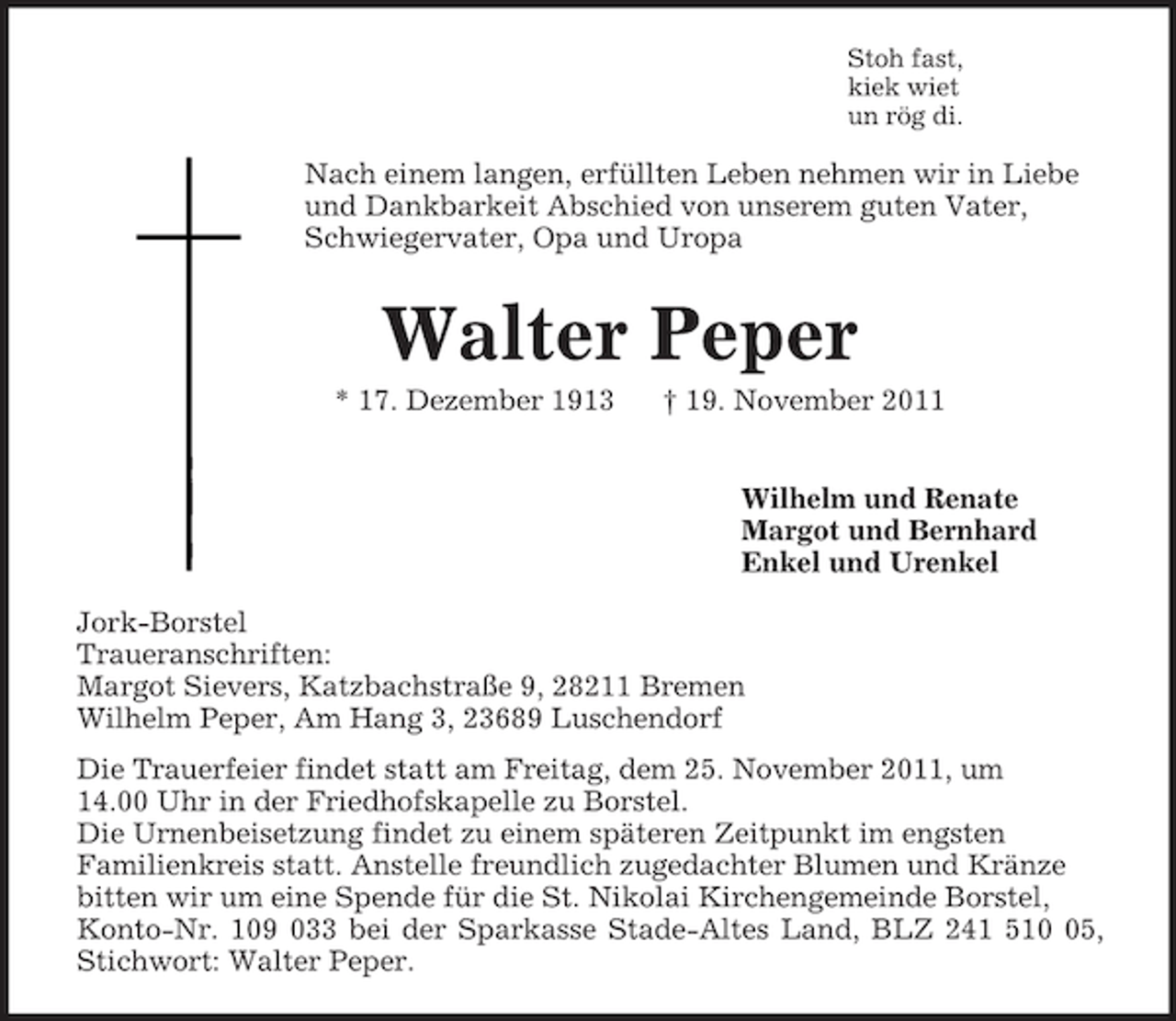 <p>Stoh fast,<br />kiek wiet<br />un rög di.<br />Nach einem langen, erfüllten Leben nehmen wir in Liebe und Dankbarkeit Abschied von unserem guten Vater, Schwiegervater, Opa und Uropa<br />Walter Peper<br />* 17. Dezember 1913 † 19. November 2011<br />Wilhelm und Renate<br />Margot und Bernhard<br />Enkel und Urenkel<br />Jork-Borstel<br />Traueranschriften:<br />Margot Sievers, Katzbachstraße 9, 28211 Bremen<br />Wilhelm Peper, Am Hang 3, 23689 Luschendorf<br />Die Trauerfeier findet statt am Freitag, dem 25. November 2011, um<br />14.00 Uhr in der Friedhofskapelle zu Borstel.<br />Die Urnenbeisetzung findet zu einem späteren Zeitpunkt im engsten<br />Familienkreis statt. Anstelle freundlich zugedachter Blumen und Kränze bitten wir um eine Spende für die St. Nikolai Kirchengemeinde Borstel, Konto-Nr. 109 033 bei der Sparkasse Stade-Altes Land, BLZ 241 510 05,<br />Stichwort: Walter Peper.</p>