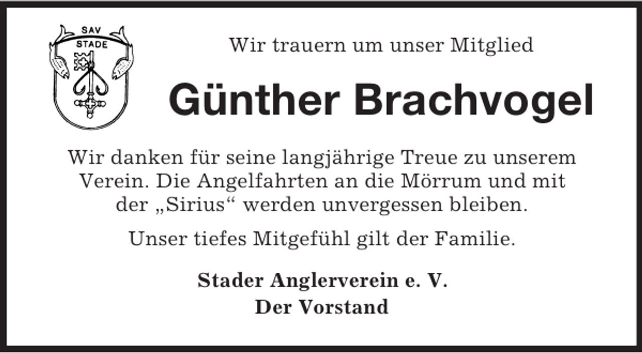 <p>Wir trauern um unser Mitglied</p><p>Günther Brachvogel<br />Wir danken für seine langjährige Treue zu unserem<br />Verein. Die Angelfahrten an die Mörrum und mit<br />der „Sirius“ werden unvergessen bleiben.<br />Unser tiefes Mitgefühl gilt der Familie.<br />Stader Anglerverein e. V.<br />Der Vorstand</p>