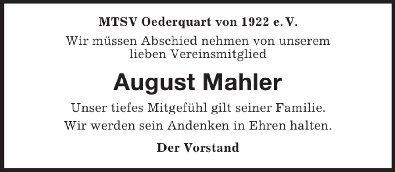 <p>MTSV Oederquart von 1922 e. V.<br />Wir müssen Abschied nehmen von unserem<br />lieben Vereinsmitglied<br />August Mahler<br />Unser tiefes Mitgefühl gilt seiner Familie.<br />Wir werden sein Andenken in Ehren halten.<br />Der Vorstand</p>