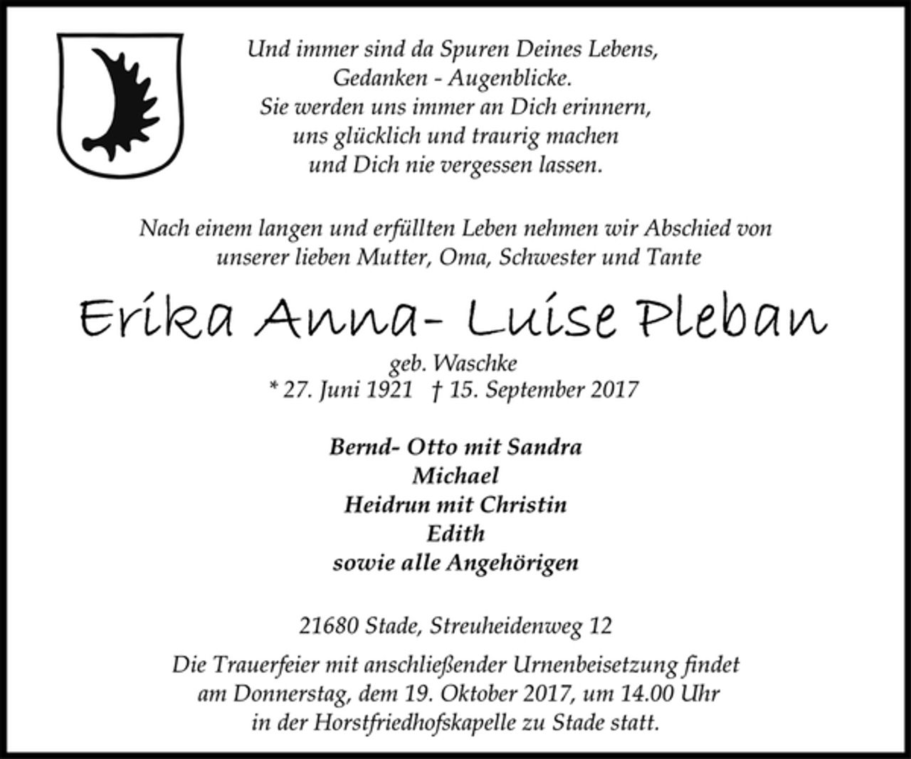 <p>Und immer sind da Spuren Deines Lebens,<br />Gedanken - Augenblicke.<br />Sie werden uns immer an Dich erinnern,<br />uns glücklich und traurig machen<br />und Dich nie vergessen lassen.<br />Nach einem langen und erfüllten Leben nehmen wir Abschied von<br />unserer lieben Mutter, Oma, Schwester und Tante<br />Erika Anna-Luise Pleban<br />geb. Waschke<br />* 27. Juni 1921 † 15. September 2017<br />Bernd- Otto mit Sandra<br />Michael<br />Heidrun mit Christin<br />Edith<br />sowie alle Angehörigen<br />21680 Stade, Streuheidenweg 12<br />Die Trauerfeier mit anschließender Urnenbeisetzung findet<br />am Donnerstag, dem 19. Oktober 2017, um 14.00 Uhr<br />in der Horstfriedhofskapelle zu Stade statt.</p>
