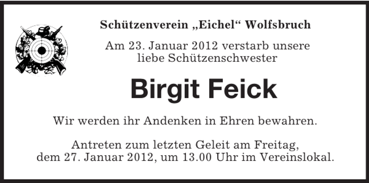 <p>Schützenverein „Eichel“ Wolfsbruch<br />Am 23. Januar 2012 verstarb unsere<br />liebe Schützenschwester</p><p>Birgit Feick<br />Wir werden ihr Andenken in Ehren bewahren.<br />Antreten zum letzten Geleit am Freitag,<br />dem 27. Januar 2012, um 13.00 Uhr im Vereinslokal.</p>