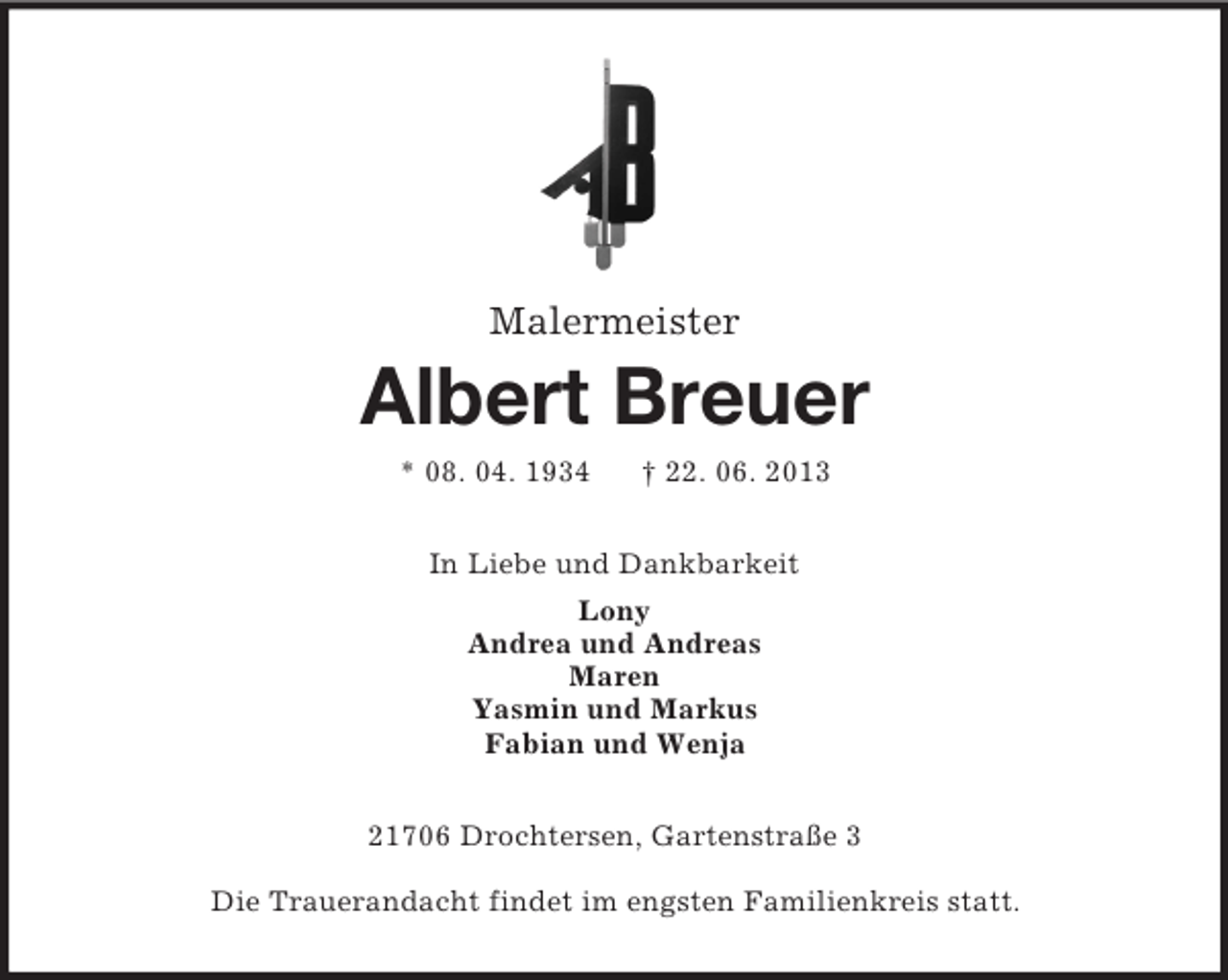 <p>Malermeister</p><p>Albert Breuer<br />* 08. 04. 1934</p><p>† 22. 06. 2013</p><p>In Liebe und Dankbarkeit<br />Lony<br />Andrea und Andreas<br />Maren<br />Yasmin und Markus<br />Fabian und Wenja<br />21706 Drochtersen, Gartenstraße 3<br />Die Trauerandacht findet im engsten Familienkreis statt.</p>