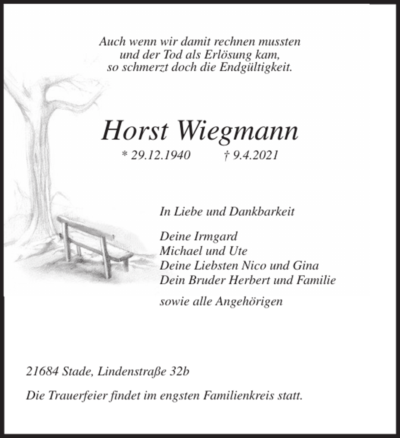 <p>Auch wenn wir damit rechnen mussten<br />und der Tod als Erlösung kam,<br />so schmerzt doch die Endgültigkeit.<br />Horst Wiegmann<br />* 29.12.1940 † 9.4.2021<br />In Liebe und Dankbarkeit<br />Deine Irmgard<br />Michael und Ute<br />Deine Liebsten Nico und Gina<br />Dein Bruder Herbert und Familie<br />sowie alle Angehörigen<br />21684 Stade, Lindenstraße 32b<br />Die Trauerfeier findet im engsten Familienkreis statt.</p>