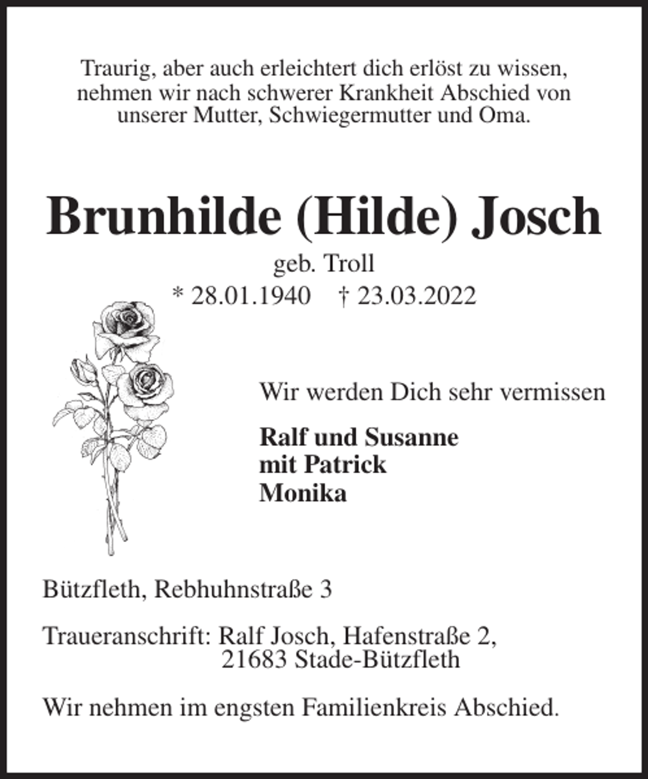 <p>Traurig, aber auch erleichtert dich erlöst zu wissen,<br />nehmen wir nach schwerer Krankheit Abschied von<br />unserer Mutter, Schwiegermutter und Oma.<br />Brunhilde (Hilde) Josch<br />geb. Troll<br />* 28.01.1940 † 23.03.2022<br />Wir werden Dich sehr vermissen</p>
<p>Ralf und Susanne<br />mit Patrick<br />Monika<br />Bützfleth, Rebhuhnstraße 3</p>
<p>Traueranschrift: Ralf Josch, Hafenstraße 2,<br />21683 Stade-Bützfleth</p>
<p>Wir nehmen im engsten Familienkreis Abschied.</p>