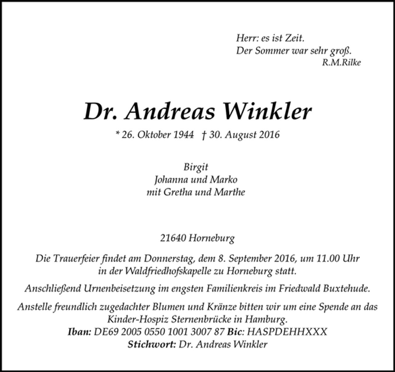 <p>Herr: es ist Zeit.<br />Der Sommer war sehr groß.<br />R.M.Rilke<br />Dr. Andreas Winkler<br />* 26. Oktober 1944 † 30. August 2016</p><p>Birgit<br />Johanna und Marko<br />mit Gretha und Martha</p><p>21640 Horneburg</p><p>Die Trauerfeier findet am Donnerstag, dem 8. September 2016, um 11.00 Uhr in der Waldfriedhofskapelle zu Horneburg statt.<br />Anschließend Urnenbeisetzung im engsten Familienkreis im Friedwald Buxtehude.<br />Anstelle freundlich zugedachter Blumen und Kränze bitten wir um eine Spende an das Kinder-Hospiz Sternenbrücke in Hamburg.<br />Iban: DE69 2005 0550 1001 3007 87 Bic: HASPDEHHXXX<br />Stichwort: Dr. Andreas Winkler</p>