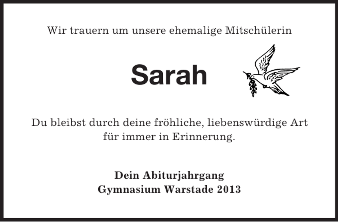 <p>Wir trauern um unsere ehemalige Mitschülerin</p><p>Sarah<br />Du bleibst durch deine fröhliche, liebenswürdige Art<br />für immer in Erinnerung.</p><p>Dein Abiturjahrgang<br />Gymnasium Warstade 2013</p>