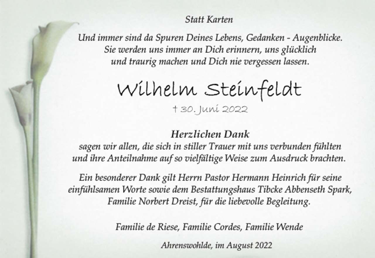 <p>Statt Karten<br />Und immer sind da Spuren Deines Lebens, Gedanken - Augenblicke.<br />Sie werden uns immer an Dich erinnern, uns glücklich<br />und traurig machen und Dich nie vergessen lassen.<br />Wilhelm Steinfeldt<br />+ 30. Juni 2022<br />Herzlichen Dank<br />sagen wir allen, die sich in stiller Trauer mit uns verbunden fühlten<br />und ihre Anteilnahme auf so vielfältige Weise zum Ausdruck brachten<br />Ein besonderer Dank gilt Herrn Pastor Hermann Heinrich für seine<br />einfühlsamen Worte sowie dem Bestattungshaus Tibcke Abbenseth Spark, Familie Norbert Dreist, für die liebevolle Begleitung.<br />Familie de Riese, Familie Cordes, Familie Wende<br />brachten.<br />Ahrenswohlde, im August 2022</p>