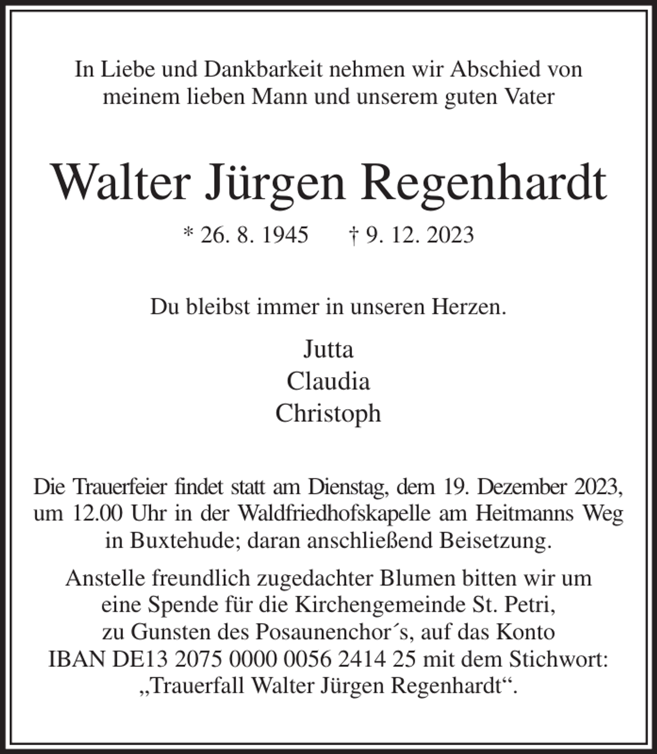 <p>In Liebe und Dankbarkeit nehmen wir Abschied von<br />meinem lieben Mann und unserem guten Vater<br />Walter Jürgen Regenhardt<br />* 26. 8. 1945 † 9. 12. 2023<br />Du bleibst immer in unseren Herzen.<br />Jutta<br />Claudia<br />Christoph<br />Die Trauerfeier findet statt am Dienstag, dem 19. Dezember 2023,<br />um 12.00 Uhr in der Waldfriedhofskapelle am Heitmanns Weg<br />in Buxtehude; daran anschließend Beisetzung.<br />Anstelle freundlich zugedachter Blumen bitten wir um<br />eine Spende für die Kirchengemeinde St. Petri,<br />zu Gunsten des Posaunenchor´s, auf das Konto<br />IBAN DE13 2075 0000 0056 2414 25 mit dem Stichwort:<br />„Trauerfall Walter Jürgen Regenhardt“.</p>