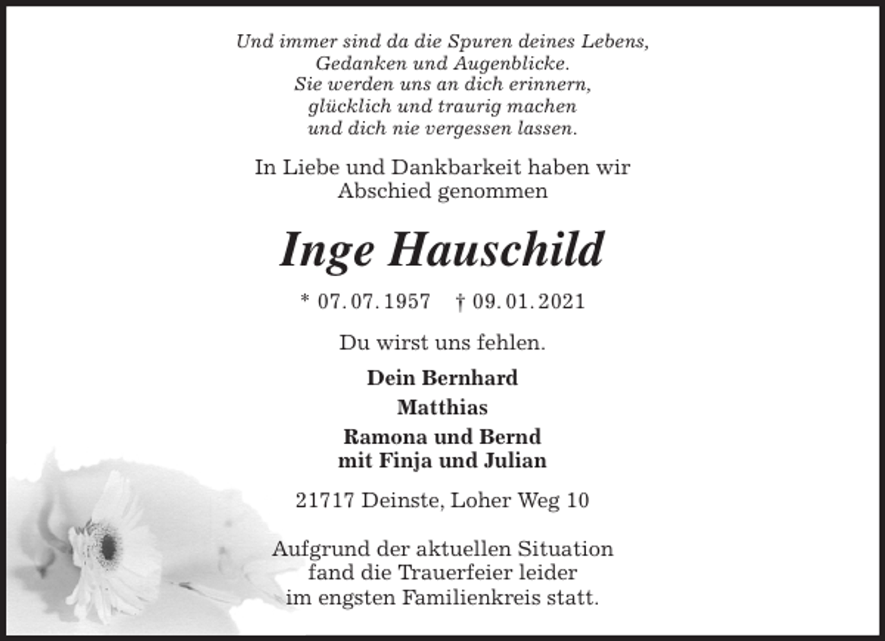 <p>Und immer sind da die Spuren deines Lebens,<br />Gedanken und Augenblicke.<br />Sie werden uns an dich erinnern,<br />glücklich und traurig machen<br />und dich nie vergessen lassen.<br />In Liebe und Dankbarkeit haben wir<br />Abschied genommen<br />Inge Hauschild<br />* 07. 07. 1957 † 09. 01. 2021<br />Du wirst uns fehlen.<br />Dein Bernhard<br />Matthias<br />Ramona und Bernd<br />mit Finja und Julian<br />21717 Deinste, Loher Weg 10</p>
<p>Aufgrund der aktuellen Situation<br />fand die Trauerfeier leider<br />im engsten Familienkreis statt.</p>