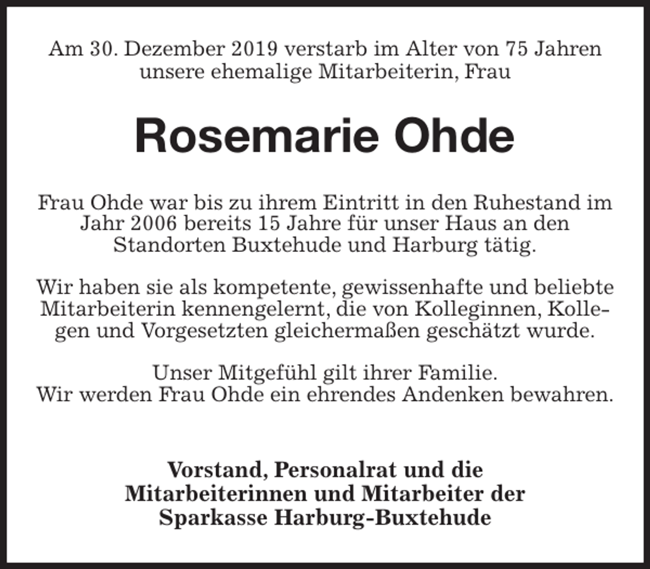 <p>Am 30. Dezember 2019 verstarb im Alter von 75 Jahren unsere ehemalige Mitarbeiterin, Frau<br />Rosemarie Ohde<br />Frau Ohde war bis zu ihrem Eintritt in den Ruhestand im Jahr 2006 bereits 15 Jahre für unser Haus an den<br />Standorten Buxtehude und Harburg tätig.</p><p>Wir haben sie als kompetente, gewissenhafte und beliebte Mitarbeiterin kennengelernt, die von Kolleginnen, Kollegen und Vorgesetzten gleichermaßen geschätzt wurde.</p><p>Unser Mitgefühl gilt ihrer Familie.<br />Wir werden Frau Ohde ein ehrendes Andenken bewahren.</p><p>Vorstand, Personalrat und die<br />Mitarbeiterinnen und Mitarbeiter der<br />Sparkasse Harburg-Buxtehude</p>