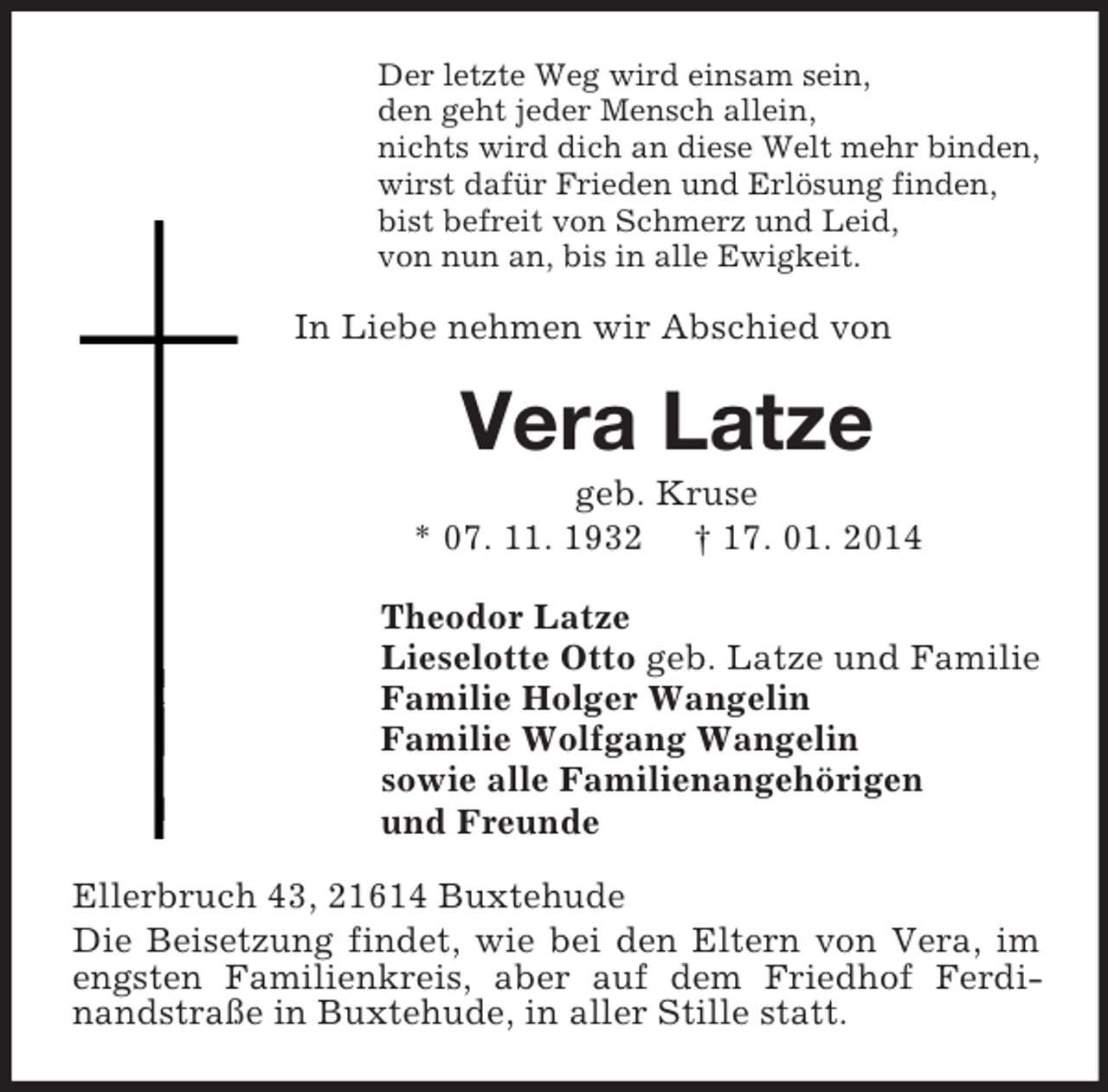 <p>Der letzte Weg wird einsam sein,<br />den geht jeder Mensch allein,<br />nichts wird dich an diese Welt mehr binden,<br />wirst dafür Frieden und Erlösung finden,<br />bist befreit von Schmerz und Leid,<br />von nun an, bis in alle Ewigkeit.<br />In Liebe nehmen wir Abschied von<br />Vera Latze<br />geb. Kruse<br />* 07. 11. 1932 † 17. 01. 2014<br />Theodor Latze<br />Lieselotte Otto geb. Latze und Familie<br />Familie Holger Wangelin<br />Familie Wolfgang Wangelin<br />sowie alle Familienangehörigen<br />und Freunde<br />Ellerbruch 43, 21614 Buxtehude<br />Die Beisetzung findet, wie bei den Eltern von Vera, im engsten Familienkreis, aber auf dem Friedhof Ferdinandstraße in Buxtehude, in aller Stille statt.</p>