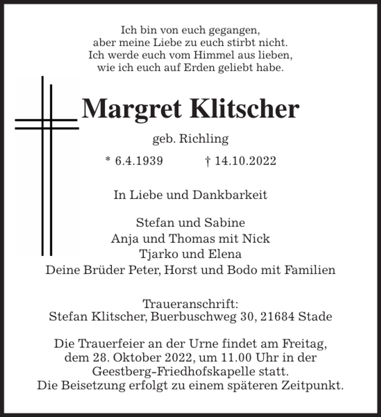 <p>Ich bin von euch gegangen,<br />aber meine Liebe zu euch stirbt nicht.<br />Ich werde euch vom Himmel aus lieben,<br />wie ich euch auf Erden geliebt habe.<br />Margret Klitscher<br />geb. Richling<br />* 6.4.1939 † 14.10.2022<br />In Liebe und Dankbarkeit</p><p>Stefan und Sabine<br />Anja und Thomas mit Nick<br />Tjarko und Elena<br />Deine Brüder Peter, Horst und Bodo mit Familien<br />Traueranschrift:<br />Stefan Klitscher, Buerbuschweg 30, 21684 Stade</p><p>Die Trauerfeier an der Urne findet am Freitag,<br />dem 28. Oktober 2022, um 11.00 Uhr in der<br />Geestberg-Friedhofskapelle statt.<br />Die Beisetzung erfolgt zu einem späteren Zeitpunkt.</p>