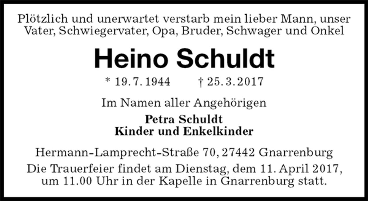 <p>Plötzlich und unerwartet verstarb mein lieber Mann, unser Vater, Schwiegervater, Opa, Bruder, Schwager und Onkel<br />Heino Schuldt<br />* 19. 7. 1944 † 25. 3. 2017<br />Im Namen aller Angehörigen<br />Petra Schuldt<br />Kinder und Enkelkinder<br />Hermann-Lamprecht-Straße 70, 27442 Gnarrenburg<br />Die Trauerfeier findet am Dienstag, dem 11. April 2017, um 11.00 Uhr in der Kapelle in Gnarrenburg statt.</p>