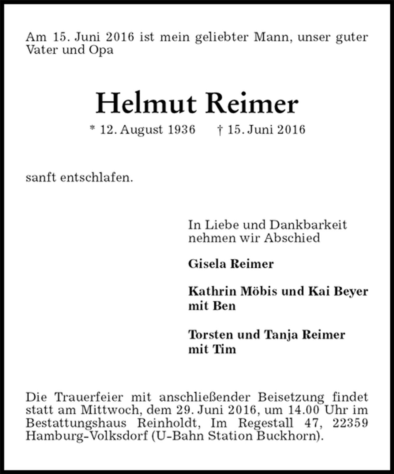 <p>Am 15. Juni 2016 ist mein geliebter Mann, unser guter Vater und Opa<br />Helmut Reimer<br />* 12. August 1936 † 15. Juni 2016<br />sanft entschlafen.<br />In Liebe und Dankbarkeit<br />nehmen wir Abschied</p><p>Gisela Reimer</p><p>Kathrin Möbis und Kai Beyer<br />mit Ben</p><p>Torsten und Tanja Reimer<br />mit Tim<br />Die Trauerfeier mit anschließender Beisetzung findet statt am Mittwoch, dem 29. Juni 2016, um 14.00 Uhr im Bestattungshaus Reinholdt, Im Regestall 47, 22359 Hamburg-Volksdorf (U-Bahn Station Buckhorn).</p>