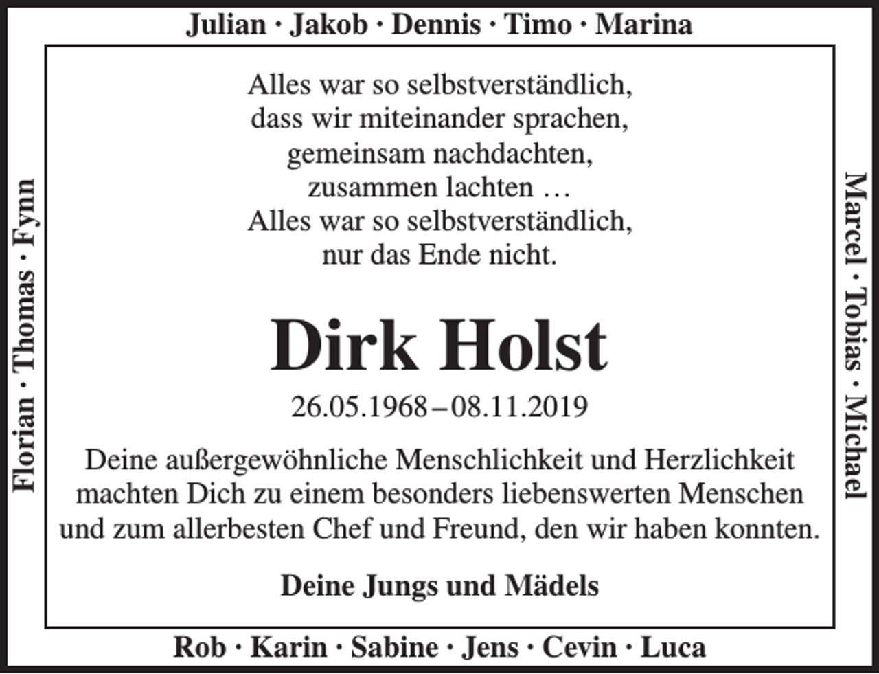 <p>Alles war so selbstverständlich,<br />dass wir miteinander sprachen,<br />gemeinsam nachdachten,<br />zusammen lachten…….<br />Alles war so selbstverständlich,<br />nur das Ende nicht.<br />Dirk Holst<br />26.05.1968 – 08.11.2019<br />Deine außergewöhnliche Menschlichkeit und Herzlichkeit<br />machten Dich zu einem besonders liebenswerten Menschen<br />und zum allerbesten Chef und Freund, den wir haben konnten.<br />Deine Jungs und Mädels</p>
<p>Julian<br />Jakob<br />Dennis<br />Timo<br />Marina<br />Rob<br />Karin<br />Sabine<br />Jens<br />Cevin<br />Luca<br />Florian<br />Thomas<br />Fynn<br />Marcel<br />Tobias<br />Michael</p>