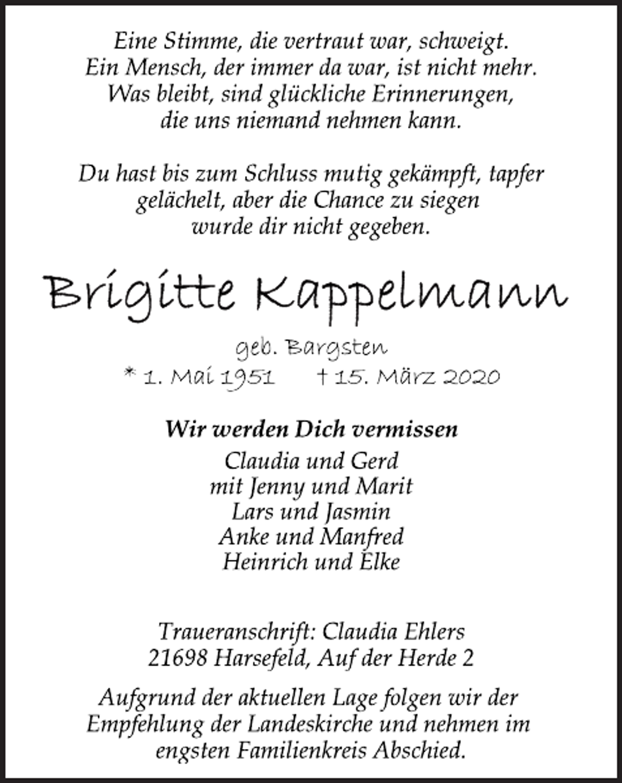 <p>Eine Stimme, die vertraut war, schweigt.<br />Ein Mensch, der immer da war, ist nicht mehr.<br />Was bleibt, sind glückliche Erinnerungen,<br />die uns niemand nehmen kann.<br />Du hast bis zum Schluss mutig gekämpft, tapfer<br />gelächelt, aber die Chance zu siegen<br />wurde dir nicht gegeben.<br />Brigitte Kappelmann<br />geb. Bargsten<br />* 1. Mai 1951 + 15. März 2020<br />Wir werden Dich vermissen<br />Claudia und Gerd<br />mit Jenny und Marit<br />Lars und Jasmin<br />Traueranschrift: Claudia Ehlers<br />21698 Harsefeld, Auf der Herde 2<br />Aufgrund der aktuellen Lage folgen wir der<br />Empfehlung der Landeskirche und nehmen im<br />engsten Familienkreis Abschied.</p>